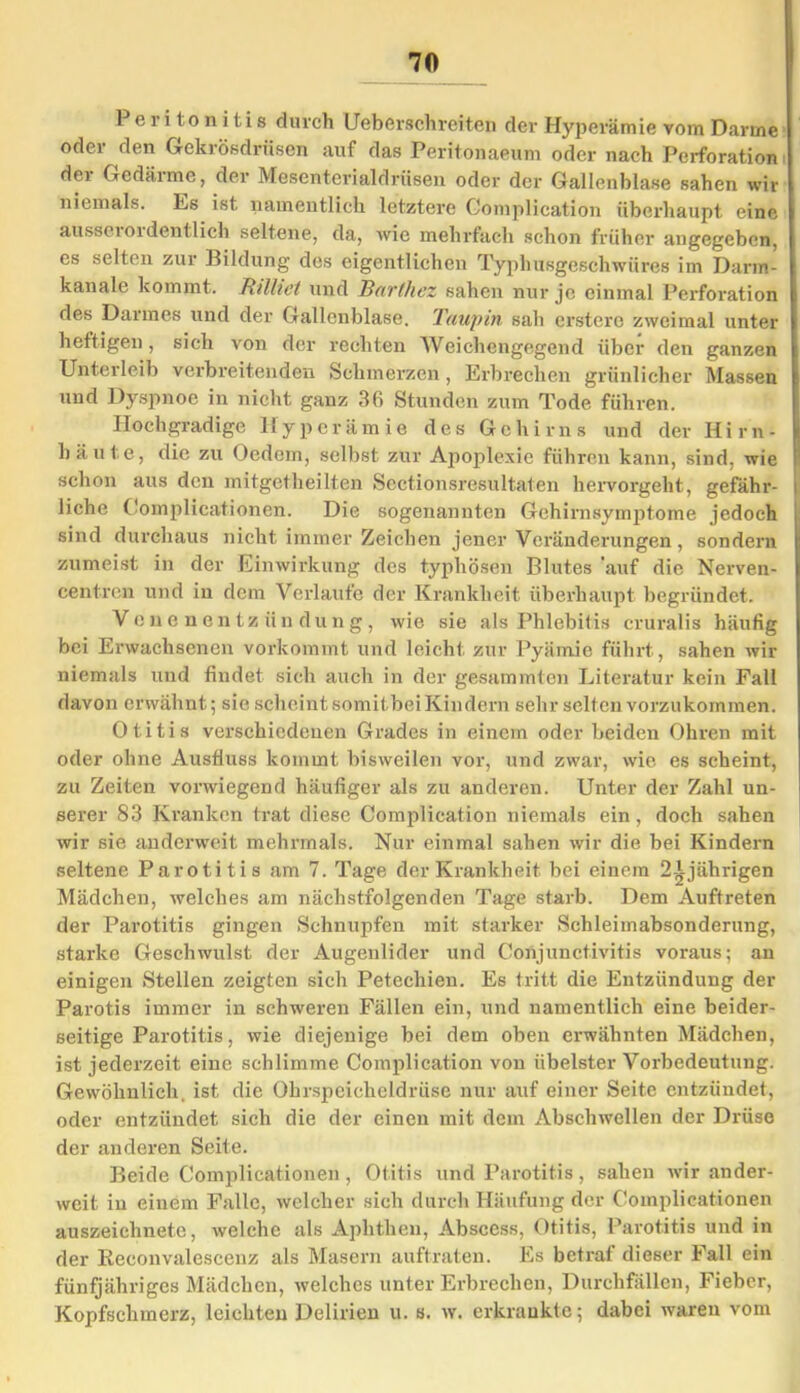 Peritonitis durch Ueberschreitcn der Hyperämie vom Darme oder den Gekrösdrüsen auf das Peritonaeum oder nach Perforation der Gedärme, der Mesenterialdrüsen oder der Gallenblase sahen wir niemals. Es ist namentlich letztere Complication überhaupt eine aussei01 dentlich seltene, da, wie mehrfach schon früher angegeben, es selten zur Bildung des eigentlichen Typhusgeschwüres im Darm- | kanale kommt. Rtlliet und Barthez sahen nur je einmal Perforation l des Darmes und der Gallenblase. Taupin sah crstcrc zweimal unter | heftigen, sich von der rechten Weichengegend über den ganzen l Unterleib verbreitenden Schmerzen , Erbrechen grünlicher Massen I und Dyspnoe in nicht ganz 36 Stunden zum Tode führen. Hochgradige Hyperämie des Gehirns und der Hirn- häute, die zu Oedem, selbst zur Apoplexie führen kann, sind, wie ! schon aus den mitgetheilten Sectionsresultaten hervorgeht, gefähr- i liehe Complicationen. Die sogenannten Gehirnsymptome jedoch sind durchaus nicht immer Zeichen jener Veränderungen, sondern | zumeist in der Einwirkung des typhösen Blutes 'auf die Nerven- centren und in dem Verlaufe der Krankheit überhaupt begründet. Venenentzündung, wie sie als Phlebitis eruralis häufig bei Erwachsenen vorkommt und leicht zur Pyämie führt, sahen wir niemals und findet sich auch in der gesummten Literatur kein Fall davon erwähnt; sie scheint somitbei Kindern sehr selten vorzukommen. Otitis verschiedenen Grades in einem oder beiden Ohren mit oder ohne Ausfluss kommt bisweilen vor, und zwar, wie es scheint, zu Zeiten vorwiegend häufiger als zu anderen. Unter der Zahl un- serer 83 Kranken trat diese Complication niemals ein, doch sahen wir sie anderweit mehrmals. Nur einmal sahen wir die bei Kindern seltene Parotitis am 7. Tage der Krankheit bei einem 2Ajährigen Mädchen, welches am nächstfolgenden Tage starb. Dem Auftreten der Parotitis gingen Schnupfen mit starker Schleimabsonderung, starke Geschwulst der Augenlider und Conjunctivitis voraus; au einigen Stellen zeigten sich Petechien. Es tritt die Entzündung der Parotis immer in schweren Fällen ein, und namentlich eine beider- seitige Parotitis, wie diejenige bei dem oben erwähnten Mädchen, ist jederzeit eine schlimme Complication von übelster Vorbedeutung. Gewöhnlich, ist die Ohrspeicheldrüse nur auf einer Seite entzündet, oder entzündet sich die der einen mit dem Abschwellen der Drüse der anderen Seite. Beide Complicationen , Otitis und Parotitis, sahen wir ander- weit in einem Falle, welcher sich durch Häufung der Complicationen auszeichnete, welche als Aphthen, Abscess, Otitis, Parotitis und in der Reconvalescenz als Masern auftraten. Es betraf dieser Fall ein fünfjähriges Mädchen, welches unter Erbrechen, Durchfällen, Fieber, Kopfschmerz, leichten Delirien u. s. w. erkrankte; dabei waren vom