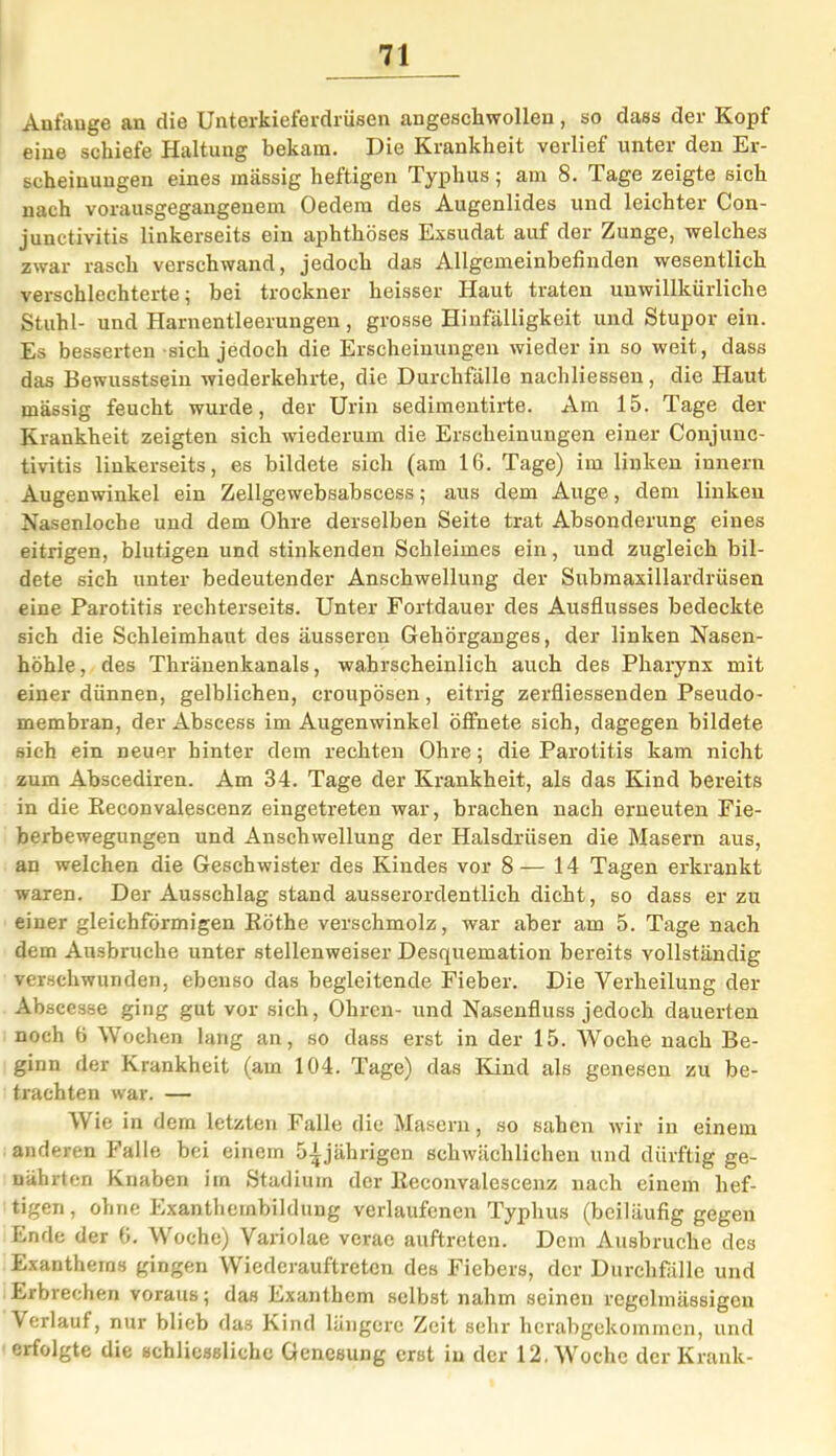 Aufauge an die Unterkieferdrüsen angescliwollen, so dass der Kopf eine schiefe Haltung bekam. Die Krankheit verlief unter den Er- scheinungen eines massig heftigen Typhus ; am 8. Tage zeigte sich nach vorausgegangenem Oedem des Augenlides und leichter Con- junctivitis linkerseits ein aphthöses Exsudat auf der Zunge, welches zwar rasch verschwand, jedoch das Allgemeinbefinden wesentlich verschlechterte; bei trockner heisser Haut traten unwillkürliche Stuhl- und Harnentleerungen, grosse Hinfälligkeit und Stupor ein. Es besserten sich jedoch die Erscheinungen wieder in so weit, dass das Bewusstsein wiederkehrte, die Durchfälle nachliessen, die Haut massig feucht wurde, der Urin sedimentirte. Am 15. Tage der Krankheit zeigten sich wiederum die Erscheinungen einer Conjunc- tivitis linkerseits, es bildete sich (am 16. Tage) im linken innern Augenwinkel ein Zellgewebsabscess; aus dem Auge, dem linken Nasenloche und dem Ohre derselben Seite trat Absonderung eines eitrigen, blutigen und stinkenden Schleimes ein, und zugleich bil- dete sich unter bedeutender Anschwellung der Submaxillardrüsen eine Parotitis rechterseits. Unter Fortdauer des Ausflusses bedeckte sich die Schleimhaut des äusseren Gehörganges, der linken Nasen- höhle , des Thränenkanals, wahrscheinlich auch des Pharynx mit einer dünnen, gelblichen, croupösen, eitrig zerfliessenden Pseudo- membran, der Abscess im Augenwinkel öffnete sich, dagegen bildete sich ein neuer hinter dem rechten Ohre; die Parotitis kam nicht zum Abscediren. Am 34. Tage der Krankheit, als das Kind bereits in die ßeconvalescenz eingetreten war, brachen nach erneuten Fie- berbewegungen und Anschwellung der Halsdrüsen die Masern aus, an welchen die Geschwister des Kindes vor 8— 14 Tagen erkrankt waren. Der Ausschlag stand ausserordentlich dicht, so dass er zu einer gleichförmigen ßöthe verschmolz, war aber am 5. Tage nach dem Ausbruche unter stellenweiser Desquemation bereits vollständig verschwunden, ebenso das begleitende Fieber. Die Verheilung der Abscesse ging gut vor sich, Ohren- und Nasenfluss jedoch dauerten noch 6 Wochen lang an, so dass erst in der 15. Woche nach Be- ginn der Krankheit (am 104. Tage) das Kind als genesen zu be- trachten war. — Wie in dem letzten Falle die Maseru, so sahen wir in einem anderen Falle bei einem 5jährigen schwächlichen und dürftig ge- nährten Knaben im Stadium der ßeconvalescenz nach einem hef- tigen, ohne Exanthembildung verlaufenen Typhus (beiläufig gegen Ende der 6. Woche) Variolae verae auftreten. Dem Ausbruche des Exanthems gingen Wiederauftreten des Fiebers, der Durchfälle und Erbrechen voraus; das Exanthem selbst nahm seinen regelmässigen Verlauf, nur blieb das Kind längere Zeit sehr herabgekommen, und erfolgte die schliessliche Genesung erst in der 12. Woche der Krank-