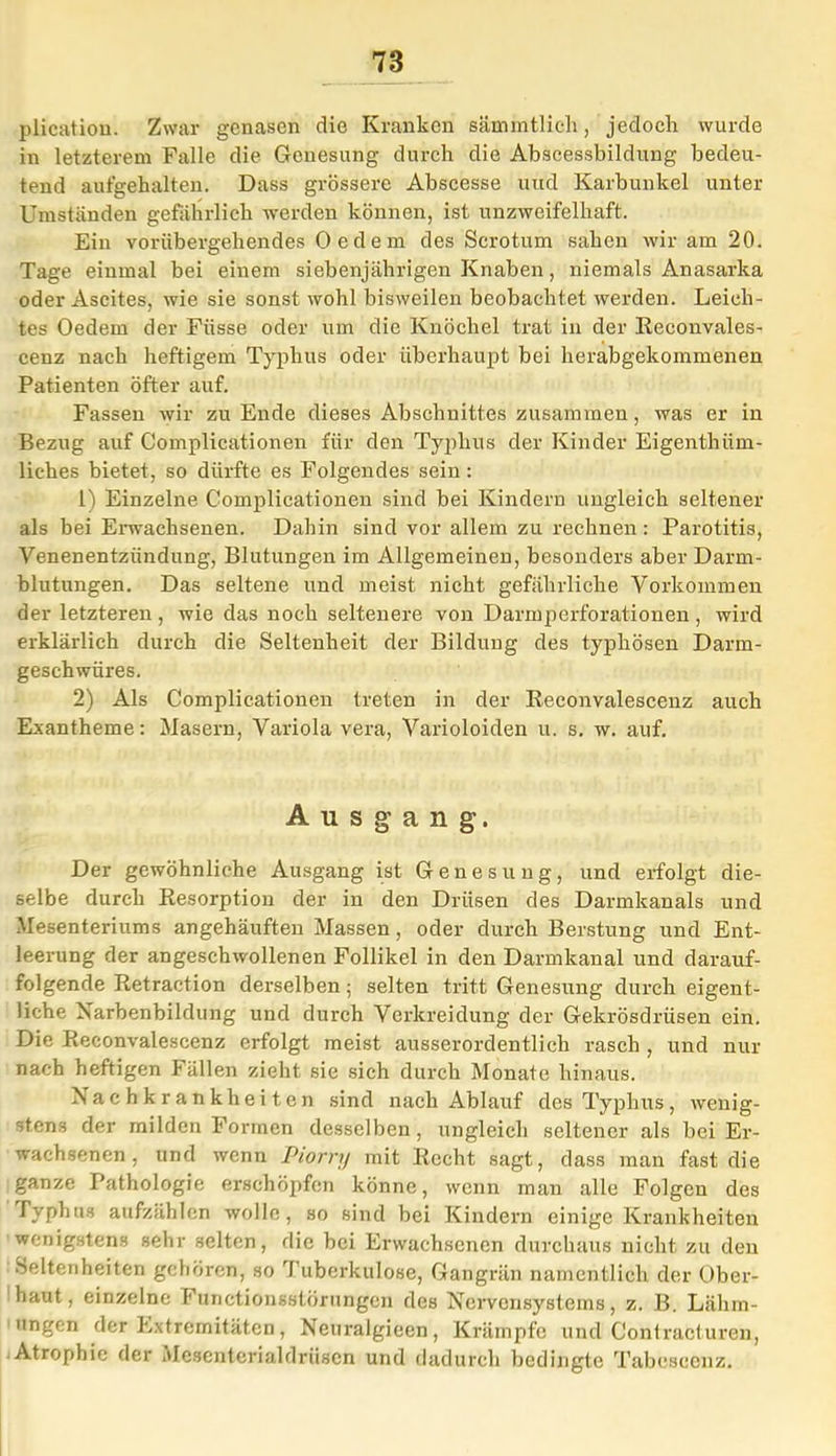 plication. Zwar genasen die Kranken sämmtlieh, jedoch wurde in letzterem Falle die Genesung durch die Abscessbildung bedeu- tend aufgehalten. Dass grössere Abscesse und Karbunkel unter Umstanden gefährlich werden können, ist unzweifelhaft. Ein vorübergehendes Oedem des Scrotum sahen wir am 20. Tage einmal bei einem siebenjährigen Knaben, niemals Anasarka oder Ascites, wie sie sonst wohl bisweilen beobachtet werden. Leich- tes Oedem der Füsse oder um die Knöchel trat in der Reconvales- cenz nach heftigem Typhus oder überhaupt bei herabgekommenen Patienten öfter auf. Fassen wir zu Ende dieses Abschnittes zusammen, was er in Bezug auf Complicationen für den Typhus der Kinder Eigenthiim- liches bietet, so dürfte es Folgendes sein: 1) Einzelne Complicationen sind bei Kindern ungleich seltener als bei Erwachsenen. Dahin sind vor allem zu rechnen: Parotitis, Venenentzündung, Blutungen im Allgemeinen, besonders aber Darm- blutungen. Das seltene und meist nicht gefährliche Vorkommen der letzteren, wie das noch seltenere von Darmperforationen, wird erklärlich durch die Seltenheit der Bildung des typhösen Darm- geschwüres. 2) Als Complicationen treten in der Reconvalescenz auch Exantheme: Masern, Variola vera, Varioloiden u. s. w. auf. Ausgang. Der gewöhnliche Ausgang ist Genesung, und erfolgt die- selbe durch Resorption der in den Drüsen des Darmkanals und Mesenteriums angehäuften Massen, oder durch B'erstung und Ent- leerung der angeschwollenen Follikel in den Darmkanal und darauf- folgende Retraction derselben; selten tritt Genesung durch eigent- liche Narbenbildung und durch Verkreidung der Gekrösdrüsen ein. Die Reconvalescenz erfolgt meist ausserordentlich rasch , und nur nach heftigen Fällen zieht sie sich durch Monate hinaus. Nachkrankheiten sind nach Ablauf des Typhus, wenig- stens der milden Formen desselben, ungleich seltener als bei Er- wachsenen, und wenn Piorry mit Recht sagt, dass man fast die ganze Pathologie erschöpfen könne, wenn man alle Folgen des Typhus aufzählen wolle, so sind bei Kindern einige Krankheiten wenigstens sehr selten, die bei Erwachsenen durchaus nicht zu den Seltenheiten gehören, so Tuberkulose, Gangrän namentlich der über- baut, einzelne Functionsstörungen des Nervensystems, z. B. Lähm- ungen der Extremitäten, Neuralgieen, Krämpfe und Contracturen, Atrophie der Mesenterialdrüsen und dadurch bedingte Tabeseenz.