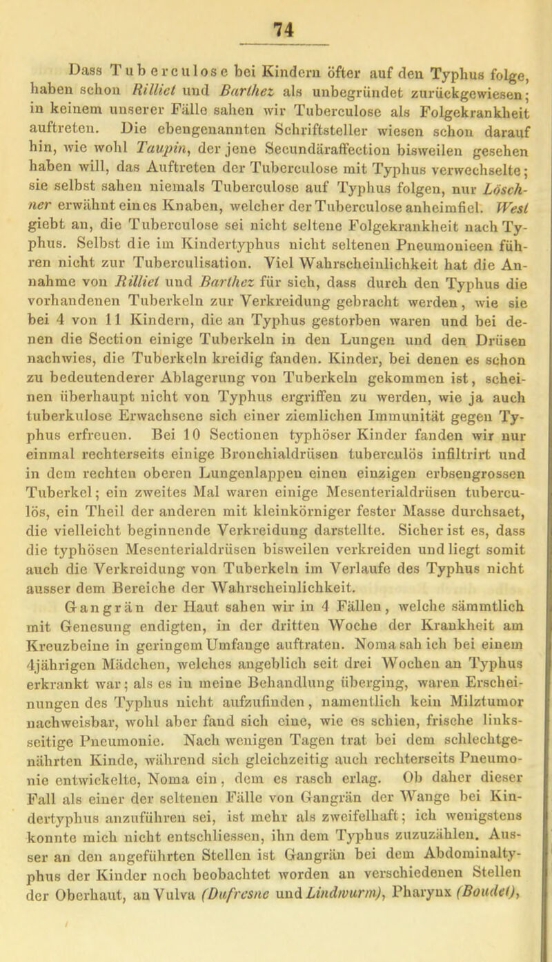Dass Tub erculose bei Kindern öfter auf den Typhus folge, haben schon Rillicl und Barlhez als unbegründet zurückgewiesen; in keinem unserer Fälle sahen wir Tuberculose als Folgekrankheit auftreten. Die obengenannten Schriftsteller wiesen schon darauf hin, wie wohl Taupin, der jene Secundäraffection bisweilen gesehen haben will, das Auftreten der Tuberculose mit Typhus verwechselte; sie selbst sahen niemals Tuberculose auf Typhus folgen, nur Lösch- ner erwähnt eines Knaben, welcher der Tuberculose anheimfiel. West giebt an, die Tuberculose sei nicht seltene Folgekrankheit nach Ty- phus. Selbst die im Kindertyphus nicht seltenen Pneumonieen füh- ren nicht zur Tuberculisation. Viel Wahrscheinlichkeit hat die An- nahme von liilliet und Barlhez für sich, dass durch den Typhus die vorhandenen Tuberkeln zur Verkreidung gebracht werden, wie sie bei 4 von 11 Kindern, die an Typhus gestoi'ben waren und bei de- nen die Section einige Tuberkeln in den Lungen und den Drüsen nachwies, die Tuberkeln kreidig fanden. Kinder, bei denen es schon zu bedeutenderer Ablagerung von Tuberkeln gekommen ist, schei- nen überhaupt nicht von Typhus ergriffen zu werden, wie ja auch tuberkulöse Erwachsene sich einer ziemlichen Immunität gegen Ty- phus erfreuen. Bei 10 Sectionen typhöser Kinder fanden wir nur einmal rechterseits einige Bronchialdrüsen tuberculös infiltrirt und in dem rechten oberen Lungenlappen einen einzigen erbsengrossen Tuberkel; ein zweites Mal waren einige Mesenterialdrüsen tubercu- lös, ein Theil der anderen mit kleinkörniger fester Masse durchsaet, die vielleicht beginnende Verkreidung darstellte. Sicher ist es, dass die typhösen Mesenterialdrüsen bisweilen verkreiden und liegt somit auch die Verkreidung von Tuberkeln im Verlaufe des Typhus nicht ausser dem Bereiche der Wahrscheinlichkeit. Gangrän der Haut sahen wir in 4 Fällen, welche sämmtlich mit Genesung endigten, in der dritten Woche der Krankheit am Kreuzbeine in geringem Umfange auftraten. Noma sah ich bei einem 4jährigen Mädchen, welches angeblich seit drei Wochen an Typhus erkrankt war; als es in meine Behandlung überging, waren Erschei- nungen des Typhus nicht aufzufinden, namentlich kein Milztumor nachweisbar, wohl aber fand sich eine, wie es schien, fiäsche links- seitige Pneumonie. Nach wenigen Tagen trat bei dem sehlechtge- nährten Kinde, während sich gleichzeitig auch rechterseits Pneumo- nie entwickelte, Noma ein, dem es rasch erlag. Ob daher dieser Fall als einer der seltenen Fälle von Gangrän der Wange bei Kin- dertyphus anzuführen sei, ist mehr als zweifelhaft; ich wenigstens konnte mich nicht entschliessen, ihn dem Typhus zuzuzählen. Aus- ser an den augeführten Stellen ist Gangrän bei dem Abdominalty- phus der Kinder noch beobachtet worden an verschiedenen Stellen der Oberhaut, an Vulva (Dufresne und Lindwurm), Pharynx (Boudet),