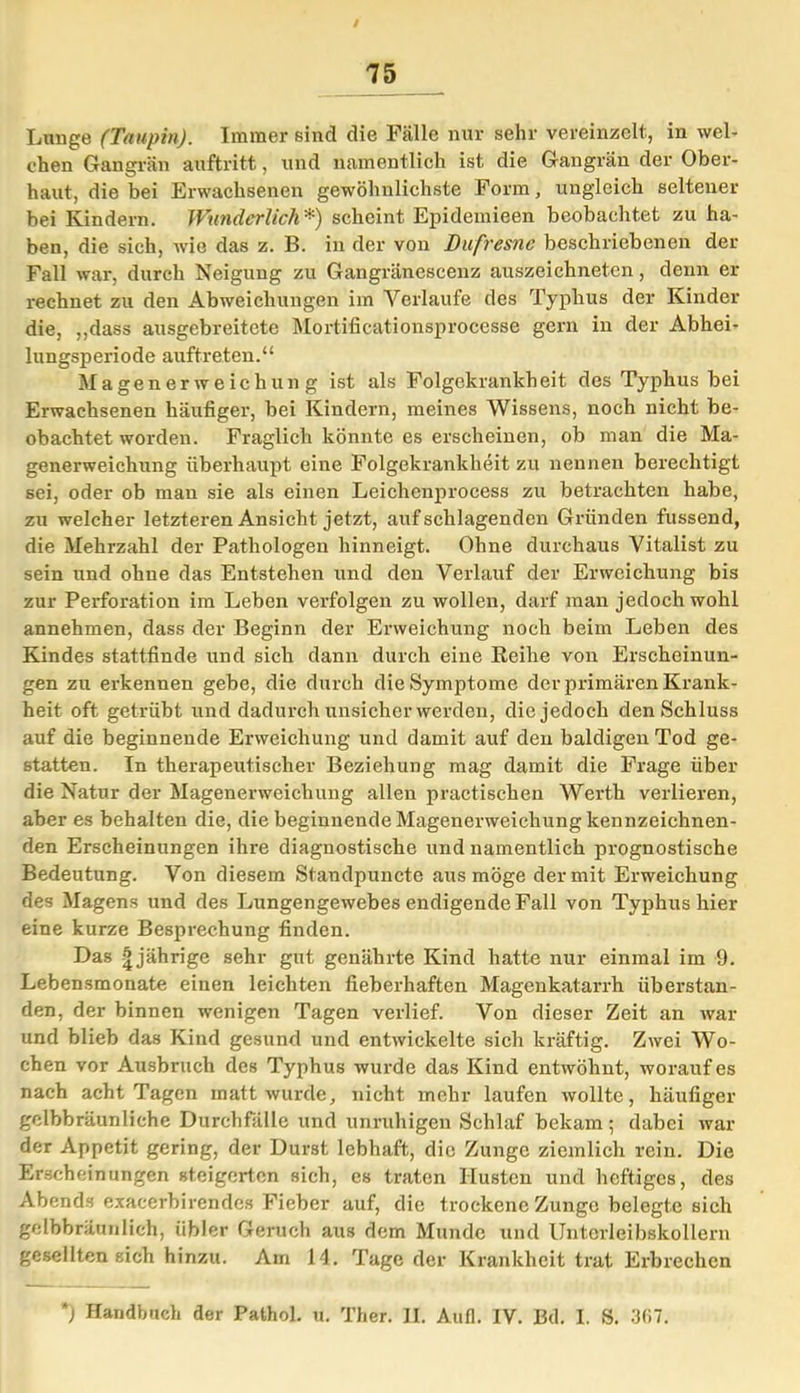 Lunge (Taupin). Immer sind die Fälle nur sehr vereinzelt, in wel- chen Gangrän auftritt, und namentlich ist die Gangrän der Ober- haut, die bei Erwachsenen gewöhnlichste Form, ungleich seltener bei Kindern. Wunderlich*) scheint Epidemieen beobachtet zu ha- ben, die sich, wie das z. B. in der von Dufresne beschriebenen der Fall war, durch Neiguug zu Gangränescenz auszeichneten, denn er rechnet zu den Abweichungen im Verlaufe des Typhus der Kinder die, „dass ausgebreitete Mortificationsprocesse gern in der Abhei- lungsperiode auftreten.“ Magenerweichung ist als Folgekrankheit des Typhus bei Erwachsenen häufiger, bei Kindern, meines Wissens, noch nicht be- obachtet worden. Fraglich könnte es erscheinen, ob man die Ma- generweichung überhaupt eine Folgekrankheit zu nennen berechtigt sei, oder ob man sie als einen Leiehenprocess zu betrachten habe, zu welcher letzteren Ansicht jetzt, auf schlagenden Gründen fussend, die Mehrzahl der Pathologen hinneigt. Ohne durchaus Vitalist zu sein und ohne das Entstehen und den Verlauf der Erweichung bis zur Perforation im Leben verfolgen zu wollen, darf man jedoch wohl annehmen, dass der Beginn der Erweichung noch beim Leben des Kindes stattfinde und sich dann durch eine Reihe von Erscheinun- gen zu erkennen gebe, die durch die Symptome der primären Krank- heit oft getrübt und dadurch unsicher werden, die jedoch den Schluss auf die beginnende Erweichung und damit auf den baldigen Tod ge- statten. In therapeutischer Beziehung mag damit die Frage über die Natur der Magenerweichung allen practischen Werth verlieren, aber es behalten die, die beginnende Magenerweichung kennzeichnen- den Erscheinungen ihre diagnostische und namentlich prognostische Bedeutung. Von diesem Standpuncte aus möge der mit Erweichung des Magens und des Lungengewebes endigende Fall von Typhus hier eine kurze Besprechung finden. Das |jährige sehr gut genährte Kind hatte nur einmal im 9. Lebensmonate einen leichten fieberhaften Magenkatarrh Überstun- den, der binnen wenigen Tagen verlief. Von dieser Zeit an war und blieb das Kind gesund und entwickelte sich kräftig. Zwei Wo- chen vor Ausbruch des Typhus wurde das Kind entwöhnt, worauf es nach acht Tagen matt wurde, nicht mehr laufen wollte, häufiger gclbbräunliche Durchfälle und unruhigen Schlaf bekam 5 dabei war der Appetit gering, der Durst lebhaft, die Zunge ziemlich rein. Die Erscheinungen steigerten sich, es traten Husten und heftiges, des Abends exacerbirendcs Fieber auf, die trockene Zunge belegte sich gelbbräunlich, übler Geruch aus dem Munde und Untorleibskollern gesellten sich hinzu. Am 14. Tage der Krankheit trat Erbrechen *) Handbuch der Pathol. u. Ther. II. Aufl. IV. Bd. I. S. 3(17.