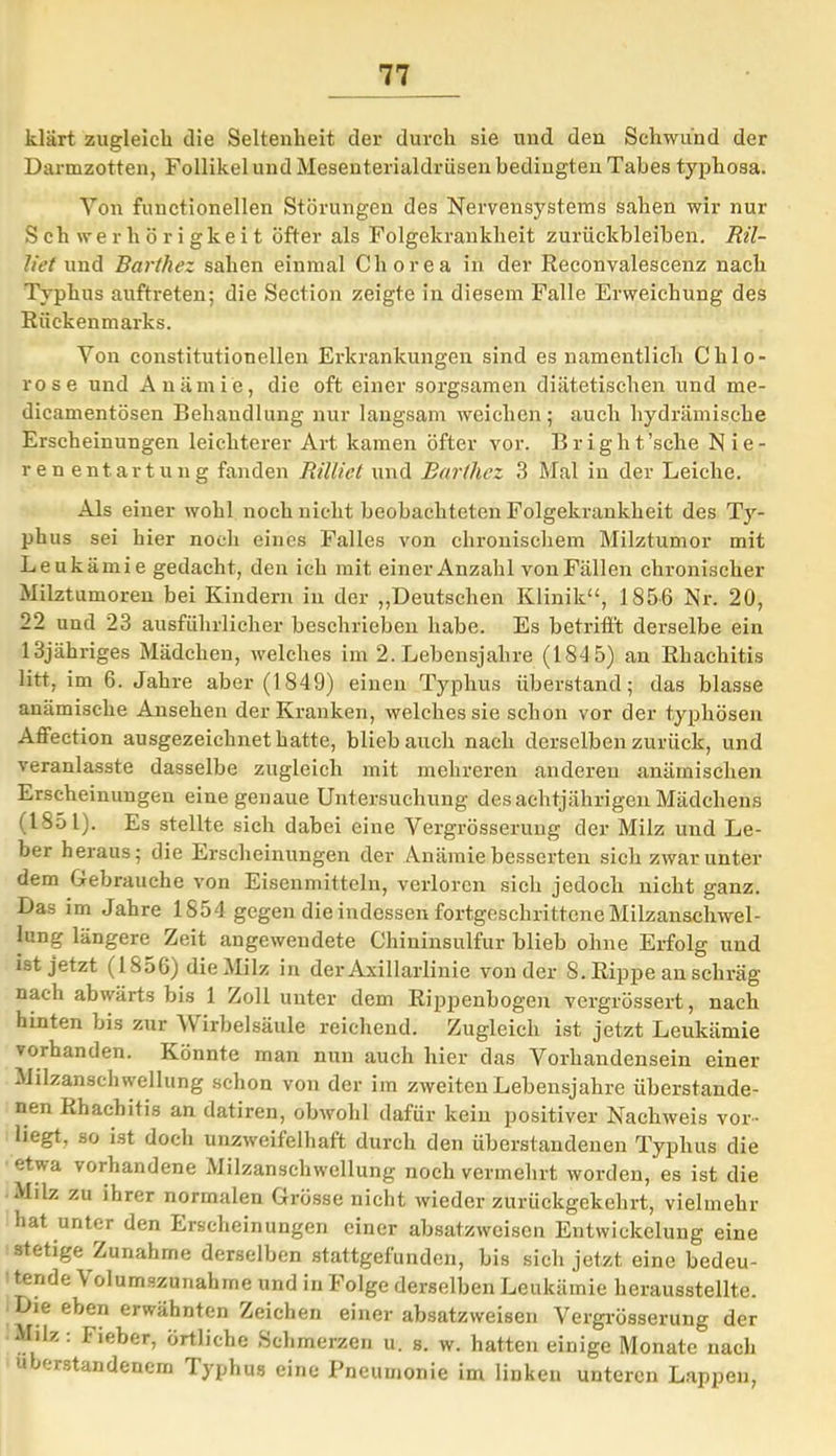 klärt zugleich die Seltenheit der durch sie und den Schwund der Darmzotten, Follikel und Mesenterialdrüsen bedingten Tabes typhosa. Von functionellen Störungen des Nervensystems sahen wir nur Schwerhörigkeit öfter als Folgekrankheit Zurückbleiben. Ril- liet und Barthez sahen einmal Chorea in der Reconvalescenz nach Typhus auftreten; die Section zeigte in diesem Falle Erweichung des Rückenmarks. Yon constitutioneilen Erkrankungen sind es namentlich Chlo- rose und Anämie, die oft einer sorgsamen diätetischen und me- dicamentösen Behandlung nur langsam weichen; auch hydraulische Erscheinungen leichterer Art kamen öfter vor. Bright’sche Nie- renentartung fanden Rillict und Barthez 3 Mal in der Leiche. Als einer wohl noch nicht beobachteten Folgekrankheit des Ty- phus sei hier noch eines Falles von chronischem Milztumor mit Leukämie gedacht, den ich mit einer Anzahl von Fällen chronischer Milztumoren bei Kindern in der „Deutschen Klinik“, 1856 Nr. 20, 22 und 23 ausführlicher beschrieben habe. Es betrifft derselbe ein 13jähriges Mädchen, welches im 2. Lebensjahre (184 5) an Rhaehitis litt, im 6. Jahre aber (1849) einen Typhus überstand; das blasse anämische Ansehen der Kranken, welches sie schon vor der typhösen Affeetion ausgezeichnet hatte, blieb auch nach derselben zurück, und veranlasste dasselbe zugleich mit mehreren anderen anämischen Erscheinungen eine genaue Untersuchung des achtjährigen Mädchens (1851). Es stellte sich dabei eine Vergrösserung der Milz und Le- ber heraus; die Erscheinungen der Anämie besserten sich zwar unter dem Gebrauche von Eiscnmitteln, verloren sich jedoch nicht ganz. Das im Jahre 1854 gegen die indessen fortgeschrittene Milzanschwel- lung längere Zeit angewendete Chininsulfur blieb ohne Erfolg und ist jetzt (1856) die Milz in der Axillarlinie von der S. Rippe an schräg nach abwärts bis 1 Zoll unter dem Rippenbogen vergrössert, nach hinten bis zur V irbelsäule reichend. Zugleich ist jetzt Leukämie vorhanden. Könnte man nun auch hier das Vorhandensein einer Milzanschwellung schon von der im zweiten Lebensjahre überstande- nen Rhaehitis an datiren, obwohl dafür kein positiver Nachweis vor- liegt, so ist doch unzweifelhaft durch den überstandenen Typhus die etwa vorhandene Milzanschwellung noch vermehrt worden, es ist die Milz zu ihrer normalen Grösse nicht wieder zurückgekehrt, vielmehr hat unter den Erscheinungen einer absatzweisen Entwickelung eine stetige Zunahme derselben stattgefunden, bis sich jetzt eine bedeu- tende \ olumszunahrne und in Folge derselben Leukämie herausstellte. ie eben erwähnten Zeichen einer absatzweisen Vergrösserung der Milz . Fieber, örtliche Schmerzen u. s. w. hatten einige Monate nach uberstandenem Typhus eine Pneumonie im linken unteren Lappen,