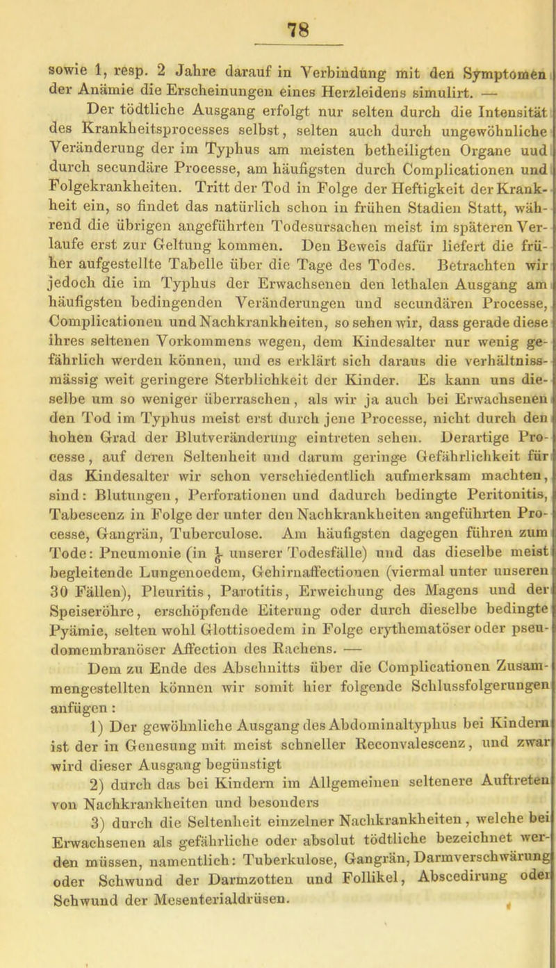 sowie 1, resp. 2 Jahre darauf in Verbindung mit den Symptomen der Anämie die Erscheinungen eines Herzleidens simulii’t. — Der tödtliehe Ausgang erfolgt nur selten durch die Intensität des Kranklieitsprocesses selbst, selten auch durch ungewöhnliche Veränderung der im Typhus am meisten betheiligten Organe uud durch secundäre Processe, am häufigsten durch Complicationen und Folgekrankheiten. Tritt der Tod in Folge der Heftigkeit der Krank- heit ein, so findet das natürlich schon in frühen Stadien Statt, wäh- rend die übrigen angeführten Todesursachen meist im späteren Ver- laufe erst zur Geltung kommen. Den Beweis dafür liefert die frü- her aufgestellte Tabelle über die Tage des Todes. Betrachten wir jedoch die im Typhus der Erwachsenen den lethalen Ausgang am häufigsten bedingenden Veränderungen uud secundären Processe, Complicationen und Nachkrankheiten, so sehen wir, dass gerade diese ihres seltenen Vorkommens wegen, dem Kindesalter nur wenig ge- fährlich werden können, und es erklärt sich daraus die verhältniss- mässig weit geringere Sterblichkeit der Kinder. Es kann uns die- selbe um so weniger überraschen, als wir ja auch bei Erwachsenen den Tod im Typhus meist erst durch jene Processe, nicht durch den hohen Grad der Blutveränderung eintreten sehen. Derartige Pro- cesse, auf deren Seltenheit und darum geringe Gefährlichkeit für das Kindesalter wir schon verschiedentlich aufmerksam machten, sind: Blutungen, Perforationen und dadurch bedingte Peritonitis, Tabescenz in Folge der unter den Nachkrankheiten angeführten Pro- cesse, Gangrän, Tuberculose. Am häufigsten dagegen führen zum Tode: Pneumonie (in unserer Todesfälle) und das dieselbe meist begleitende Lungenoedem, Gehirnaffectionen (viermal unter unseren 30 Fällen), Pleuritis, Parotitis, Erweichung des Magens und der Speiseröhre, erschöpfende Eiterung oder durch dieselbe bedingte Pyämie, selten wohl Glottisoedem in Folge erythematöser oder pseu- domembranöser Affection des Rachens. — Dem zu Ende des Abschnitts über die Complicationen Zusam- mengestellten können wir somit hier folgende Schlussfolgerungen anfügen: 1) Der gewöhnliche Ausgang des Abdominaltyphus bei Kindern ist der in Genesung mit meist schneller Reconvaleseenz, und zwar wird dieser Ausgang begünstigt 2) durch das bei Kindern im Allgemeinen seltenere Auftreten von Nachkrankheiten und besonders 3) durch die Seltenheit einzelner Nachkrankheiten, welche bei Erwachsenen als gefährliche oder absolut tödtliehe bezeichnet wer- den müssen, namentlich: Tuberkulose, Gangrän, Darmverschwärung oder Schwund der Darmzotten und Follikel, Abscedirung odei Schwund der Mesenterialdrüsen.