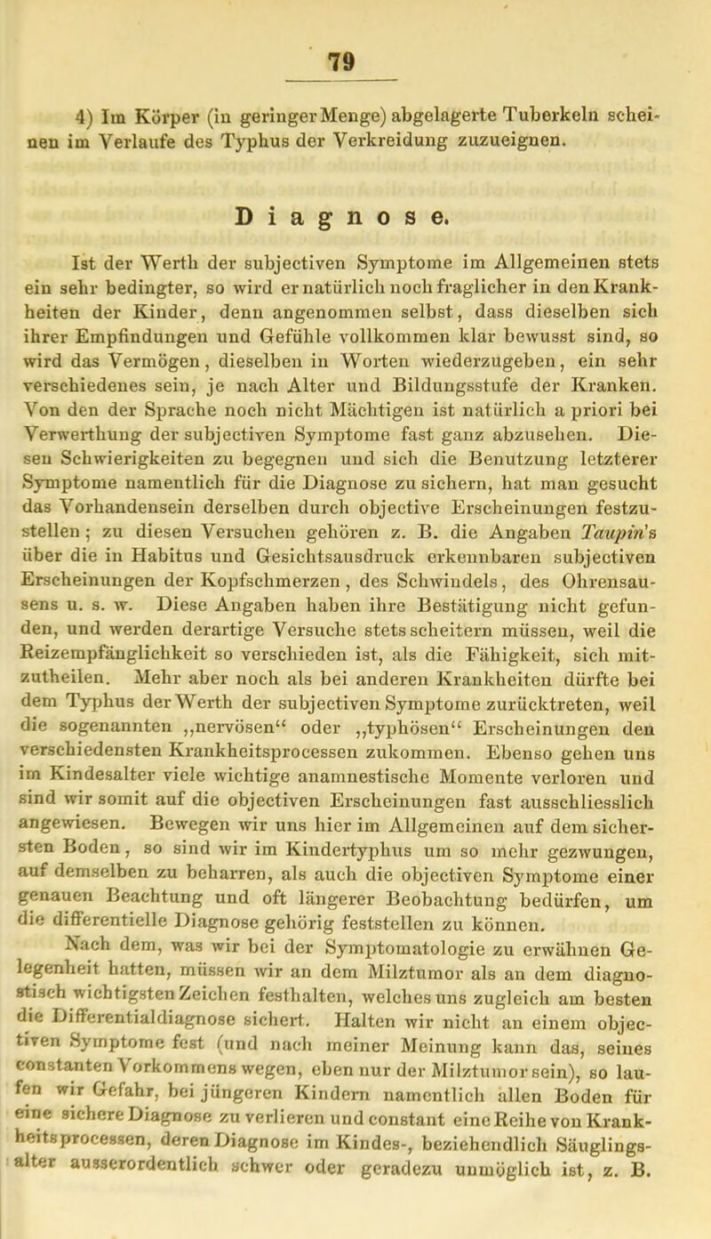 4) Im Körper (in geringer Menge) abgelagerte Tuberkeln schei- nen im Verlaufe des Typhus der Verkreidung zuzueignen. Diagnose. Ist der Werth der subjectiven Symptome im Allgemeinen stets ein sehr bedingter, so wird er natürlich noch fraglicher in den Krank- heiten der Kinder, denn angenommen selbst, dass dieselben sich ihrer Empfindungen und Gefühle vollkommen klar bewusst sind, so wird das Vermögen, dieselben in Worten wiederzugeben, ein sehr verschiedenes sein, je nach Alter und Bildungsstufe der Kranken. Von den der Sprache noch nicht Mächtigen ist natürlich a priori bei Verwerthung der subjectiven Symptome fast ganz abzusehen. Die- sen Schwierigkeiten zu begegnen und sich die Benutzung letzterer Symptome namentlich für die Diagnose zu sichern, hat man gesucht das Vorhandensein derselben durch objective Erscheinungen festzu- stelleu ; zu diesen Versuchen gehören z. B. die Angaben Taupin's über die in Habitus und Gesichtsausdruck erkennbaren subjectiven Erscheinungen der Kopfschmerzen , des Schwindels, des Ohrensau- sens u. s. w. Diese Angaben haben ihre Bestätigung nicht gefun- den, und werden derartige Versuche stets scheitern müssen, weil die Reizempfängliclikeit so verschieden ist, als die Fähigkeit, sich mit- zutheilen. Mehr aber noch als bei anderen Krankheiten dürfte bei dem Typhus der Werth der subjectiven Symptome zurücktreten, weil die sogenannten „nervösen“ oder „typhösen“ Erscheinungen den verschiedensten Krankheitsprocessen zukommen. Ebenso gehen uns im Kindesalter viele wichtige anamnestisclie Momente verloren und sind wir somit auf die objectiven Erscheinungen fast ausschliesslich angewiesen. Bewegen wir uns hier im Allgemeinen auf dem sicher- sten Boden, so sind wir im Kindertyphus um so mehr gezwungen, auf demselben zu beharren, als auch die objectiven Symptome einer genauen Beachtung und oft längerer Beobachtung bedürfen, um die differentielle Diagnose gehörig feststellen zu können. Nach dem, was wir bei der Symptomatologie zu erwähnen Ge- legenheit hatten, müssen wir an dem Milztumor als an dem diagno- stisch wichtigsten Zeichen festhalten, welches uns zugleich am besten die Differentialdiagnose sichert.. Halten wir nicht an einem objec- tiven Symptome fest (und nach meiner Meinung kann das, seines eonstanten \ orkommens wegen, eben nur der Milztumor sein), so lau- fen wir Gefahr, bei jüngeren Kindern namentlich allen Boden für eine sichere Diagnose zu verlieren und constant eine Reihe von Krank- heitsprocessen, deren Diagnose im Kindes-, beziehendlich Säuglings- alter ausserordentlich schwer oder geradezu unmöglich ist, z. B.