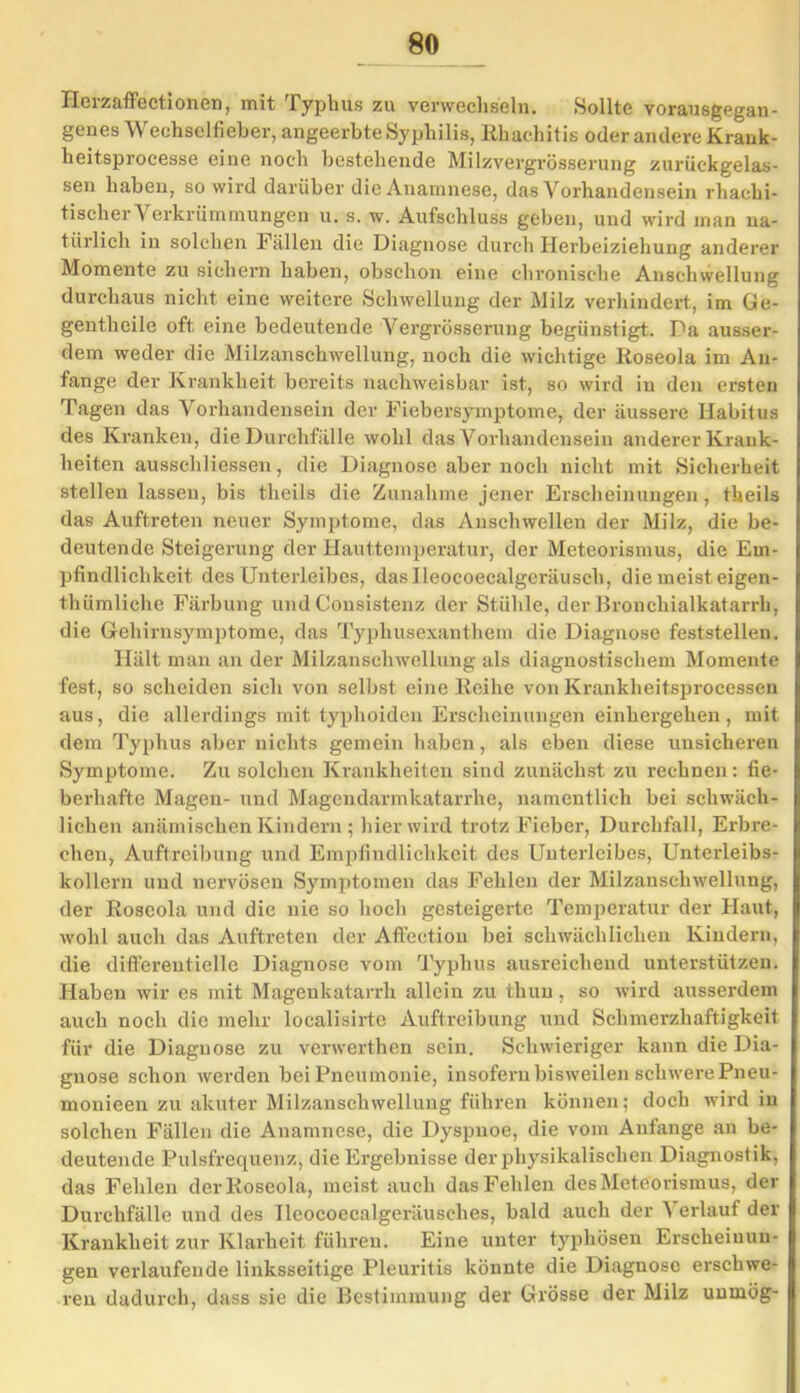 Herzaffectionen, mit Typhus zu verwechseln. Sollte vorausgegan- genes Wechselfieber, angeerbte Syphilis, Rhachitis oder andere Krank- heitsprocesse eine noch bestehende Milzvergrösserung zurückgelas- sen haben, so wird darüber die Anamnese, das Vorhandensein rhachi- tischerVerkrümmungen u. s. w. Aufschluss geben, und wird man na- türlich in solchen Fällen die Diagnose durch Herbeiziehung anderer Momente zu sichern haben, obschon eine chronische Anschwellung durchaus nicht eine weitere Schwellung der Milz verhindert, im Ge- gentheile oft eine bedeutende Vergrösserung begünstigt. Da ausser- dem weder die Milzanschwellung, noch die wichtige Roseola im An- fänge der Krankheit bereits nachweisbar ist, so wird in den ersten Tagen das Vorhandensein der Fiebersymptome, der äussere Habitus des Kranken, die Durchfälle wohl das Vorhandensein anderer Krank- heiten ausschliessen, die Diagnose aber noch nicht mit Sicherheit stellen lassen, bis theils die Zunahme jener Erscheinungen, theils das Auftreten neuer Symptome, das Anschwellen der Milz, die be- deutende Steigerung der Hauttemperatur, der Meteorismus, die Em- pfindlichkeit des Unterleibes, daslleocoecalgeräusch, die meist eigen- thümliche Färbung und Consistenz der Stühle, der Bronchialkatarrh, die Gehirnsymptome, das Typhusexanthem die Diagnose feststellen. Hält man an der Milzanschwellung als diagnostischem Momente fest, so scheiden sich von selbst eine Reihe von Krankheitsprocessen aus, die allerdings mit typhoiden Erscheinungen einhergehen, mit dem Typhus aber nichts gemein haben, als eben diese unsicheren Symptome. Zu solchen Krankheiten sind zunächst zu rechnen: fie- berhafte Magen- und Magendarmkatarrhe, namentlich bei schwäch- lichen anämischen Kindern ; hier wird trotz Fieber, Durchfall, Erbre- chen, Auftreibung und Empfindlichkeit des Unterleibes, Unterleibs- kollern und nervösen Symptomen das Fehlen der Milzanschwellung, der Roseola und die nie so hoch gesteigerte Temperatur der Haut, I wohl auch das Auftreten der Aftection bei schwächlichen Kindern, die differentielle Diagnose vom Typhus ausreichend unterstützen. Haben wir es mit Magenkatarrh allein zu thun, so wird ausserdem auch noch die mehr localisirte Auftreibung und Schmerzhaftigkeit für die Diagnose zu verwerthen sein. Schwieriger kann die Dia- gnose schon werden bei Pneumonie, insofern bisweilen schwere Pneu- monieen zu akuter Milzanschwellung führen können; doch wird in solchen Fällen die Anamnese, die Dyspnoe, die vom Anfänge an be- deutende Pulsfrequenz, die Ergebnisse der physikalischen Diagnostik, das Fehlen der Roseola, meist auch das Fehlen des Meteorismus, der Durchfälle und des Tleocoecalgeräusches, bald auch der Verlauf der Krankheit zur Klarheit führen. Eine unter typhösen Erscheinun- gen verlaufende linksseitige Pleuritis könnte die Diagnose erschwe- ren dadurch, dass sie die Bestimmung der Grösse der Milz unmög-