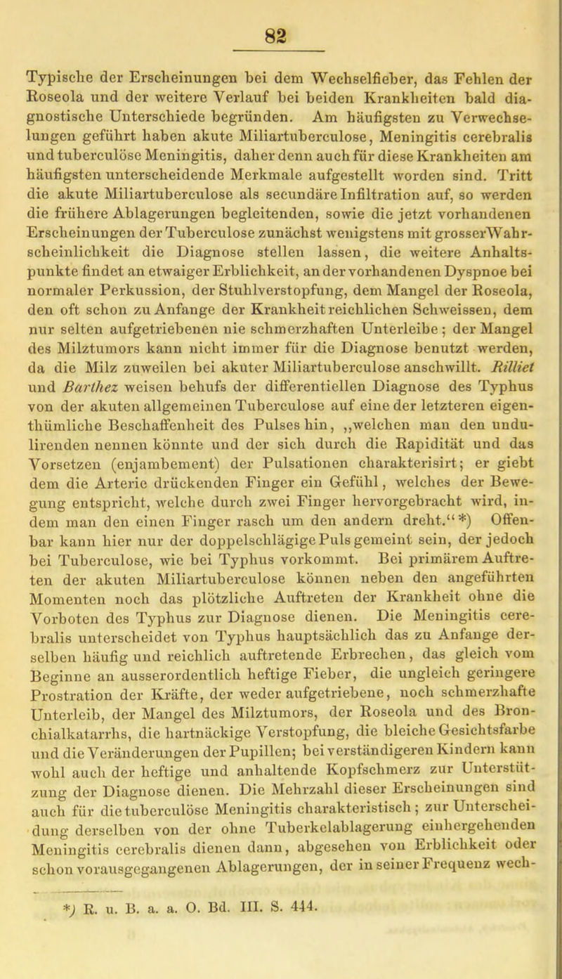 Typische der Erscheinungen hei dem Wechselfieber, das Fehlen der Roseola und der weitere Verlauf bei beiden Krankheiten bald dia- gnostische Unterschiede begründen. Am häufigsten zu Verwechse- lungen geführt haben akute Miliartuberculose, Meningitis cerebralis und tuberculöse Meningitis, daher denn auch für diese Krankheiten am häufigsten unterscheidende Merkmale aufgestellt worden sind. Tritt die akute Miliartuberculose als secundäre Infiltration auf, so werden die frühere Ablagerungen begleitenden, sowie die jetzt vorhandenen Erscheinungen der Tuberculöse zunächst wenigstens mit grosserWahr- scheinlichkeit die Diagnose stellen lassen, die weitere Anhalts- punkte findet an etwaiger Erblichkeit, an der vorhandenen Dyspnoe bei normaler Perkussion, der Stuhlverstopfung, dem Mangel der Roseola, den oft schon zu Anfänge der Krankheit reichlichen Schweissen, dem nur selten aufgetriebenen nie schmerzhaften Unterleibe; der Mangel des Milztumors kann nicht immer für die Diagnose benutzt werden, da die Milz zuweilen bei akuter Miliartuberculose anschwillt. Rilliet und Barthez weisen behufs der differentiellen Diagnose des Typhus von der akuten allgemeinen Tuberculöse auf eine der letzteren eigen- thümliehe Beschaffenheit des Pulses hin, „welchen man den undu- lirenden nennen könnte und der sich durch die Rapidität und das Vorsetzen (enjambement) der Pulsationen eharakterisirt; er giebt dem die Arterie drückenden Finger ein Gefühl, welches der Bewe- gung entspricht, welche durch zwei Finger hervorgebracht wird, in- dem man den einen Finger rasch um den andern dreht.“*) Offen- bar kann hier nur der doppelschlägige Puls gemeint sein, der jedoch bei Tuberculöse, wie bei Typhus vorkommt. Bei primärem Auftre- ten der akuten Miliartuberculose können neben den angeführten Momenten noch das plötzliche Auftreten der Krankheit ohne die Vorboten des Typhus zur Diagnose dienen. Die Meningitis cere- bralis unterscheidet von Typhus hauptsächlich das zu Anfänge der- selben häufig und reichlich auftretende Erbrechen, das gleich vom Beginne an ausserordentlich heftige Fieber, die ungleich geringere Prostration der Kräfte, der weder aufgetriebene, noch schmerzhafte Unterleib, der Mangel des Milztumors, der Roseola und des Bron- chialkatarrhs, die hartnäckige Verstopfung, die bleiche Gesichtsfarbe und die Veränderungen der Pupillen; bei verständigeren Kindern kann wohl auch der heftige und anhaltende Kopfschmerz zur Unterstüt- zung der Diagnose dienen. Die Mehrzahl dieser Erscheinungen sind auch für die tuberculöse Meningitis charakteristisch; zur Unterschei- dung derselben von der ohne Tuberkclablagerung einhergehenden Meningitis cerebralis dienen dann, abgesehen von Erblichkeit oder schon vorausgegangenen Ablagerungen, der in seiner Frequenz wech- *) R. u. B. a. a. O. Bd. III. S. 444.