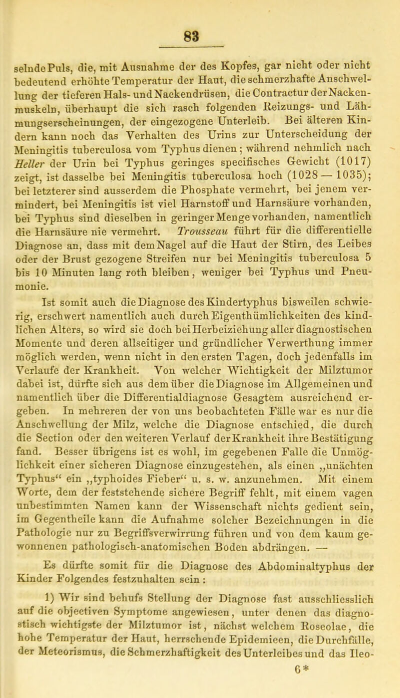 selndePuls, die, mit Ausnahme der des Kopfes, gar nicht oder nicht bedeutend erhöhte Temperatur der Haut, die schmerzhafte Anschwel- lung der tieferen Hals-und Nackendrüsen, die Contractur der Nacken- muskeln, überhaupt die sich rasch folgenden Keizungs- und Läh- mnngserscheinungen, der eingezogene Unterleib. Bei älteren Kin- dern kann noch das Verhalten des Urins zur Unterscheidung der Meningitis tuberculosa vom Typhus dienen; während nehmlich nach Heller der Urin bei Typhus geringes specifisches Gewicht (1017) zeigt, ist dasselbe bei Meningitis tuberculosa hoch (1028— 1035); bei letzterer sind ausserdem die Phosphate vermehrt, bei jenem ver- mindert, bei Meningitis ist viel Harnstoff und Harnsäure vorhanden, bei Typhus sind dieselben in geringer Menge vorhanden, namentlich die Harnsäure nie vermehrt. Trousseau führt für die differentielle Diagnose an, dass mit dem Nagel auf die Haut der Stirn, des Leibes oder der Brust gezogene Streifen nur bei Meningitis tuberculosa 5 bis 10 Minuten lang roth bleiben, weniger bei Typhus und Pneu- monie. Ist somit auch die Diagnose des Kindertyphus bisweilen schwie- rig, erschwert namentlich auch durch Eigenthiimlichkeiten des kind- lichen Alters, so wird sie doch bei Herbeiziehung aller diagnostischen Momente und deren allseitiger und gründlicher Verwerthung immer möglich werden, wenn nicht in den ersten Tagen, doch jedenfalls im Verlaufe der Krankheit. Von welcher Wichtigkeit der Milztumor dabei ist, dürfte sich aus dem über die Diagnose im Allgemeinen und namentlich über die Differentialdiagnose Gesagtem ausreichend er- geben. In mehreren der von uns beobachteten Fälle war es nur die Anschwellung der Milz, welche die Diagnose entschied, die durch die Section oder den weiteren Verlauf der Krankheit ihre Bestätigung fand. Besser übrigens ist es wohl, im gegebenen Falle die Unmög- lichkeit einer sicheren Diagnose einzugestehen, als einen „unächten Typhus“ ein „typhoides Fieber“ u. s. w. anzunehmen. Mit einem Worte, dem der feststehende sichere Begriff fehlt, mit einem vagen unbestimmten Namen kann der Wissenschaft nichts gedient sein, im Gegentheile kann die Aufnahme solcher Bezeichnungen in die Pathologie nur zu Begriffsverwirrung führen und von dem kaum ge- wonnenen pathologisch-anatomischen Boden abdrängen. — Es dürfte somit für die Diagnose des Abdominaltyplius der Kinder Folgendes festzuhalten sein : 1) Wir sind behufs Stellung der Diagnose fast ausschliesslich auf die objectiven Symptome angewiesen, unter denen das diagno- stisch wichtigste der Milztumor ist, nächst welchem Iloseolae, die hohe Temperatur der Haut, herrschende Epidemicen, die Durchfälle, der Meteorismus, die Schmerzhaftigkeit des Unterleibes und das Ileo- 6*