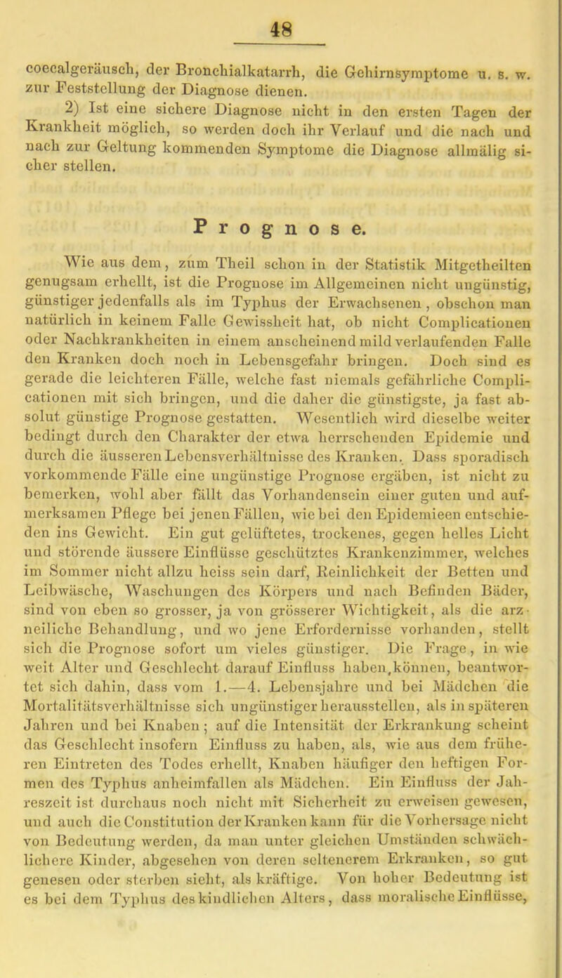 48 coecalgeräuseh, der Bronchialkatarrh, die Gehirnsymptome u. s. w. zur Feststellung der Diagnose dienen. 2) Ist eine sichere Diagnose nicht in den ersten Tagen der Krankheit möglich, so werden doch ihr Verlauf und die nach und nach zur Geltung kommenden Symptome die Diagnose allmälig si- cher stellen. Prognose. Wie aus dem, zum Theil schon in der Statistik Mitgetheilten genugsam erhellt, ist die Prognose im Allgemeinen nicht ungünstig, günstiger jedenfalls als im Typhus der Erwachsenen, obschon man natürlich in keinem Falle Gewissheit hat, ob nicht Complicationen oder Nachkrankheiten in einem anscheinend mild verlaufenden Falle den Kranken doch noch in Lebensgefahr bringen. Doch sind es gerade die leichteren Fälle, welche fast niemals gefährliche Compli- cationen mit sich bringen, und die daher die günstigste, ja fast ab- solut günstige Prognose gestatten. Wesentlich wird dieselbe weiter bedingt durch den Charakter der etwa herrschenden Epidemie und durch die äusseren Lebensverhältnisse des Kranken. Dass sporadisch vorkommende Fälle eine ungünstige Prognose ergäben, ist nicht zu bemerken, wohl aber fällt das Vorhandensein einer guten und auf- merksamen Pflege bei jenen Fällen, wie bei den Epidemieen entschie- den ins Gewicht. Ein gut gelüftetes, trockenes, gegen helles Licht und störende äussere Einflüsse geschütztes Krankenzimmer, welches im Sommer nicht allzu heiss sein darf, Reinlichkeit der Betten und Leibwäsche, Waschungen des Körpers und nach Befinden Bäder, sind von eben so grosser, ja von grösserer Wichtigkeit, als die arz- neiliche Behandlung, und wo jene Erfordernisse vorhanden, stellt sich die Prognose sofort um vieles günstiger. Die Frage, in wie weit Alter und Geschlecht darauf Einfluss haben .können, beantwor- tet sich dahin, dass vom 1.—4. Lebensjahre und bei Mädchen die Mortalitätsverhältnisse sich ungünstiger heraus stellen, als in späteren Jahren und bei Knaben ; auf die Intensität der Erkrankung scheint das Geschlecht insofern Einfluss zu haben, als, wie aus dem frühe- ren Eintreten des Todes erhellt, Knaben häufiger den heftigen For- men des Typhus anheimfallen als Mädchen. Ein Einfluss der Jah- reszeit ist durchaus noch nicht mit Sicherheit zu erweisen gewesen, und auch die Constitution der Kranken kann für die Vorhersage nicht von Bedeutung werden, da man unter gleichen Umständen schwäch- lichere Kinder, abgesehen von deren seltenerem Erkranken, so gut genesen oder sterben sieht, als kräftige. Von hoher Bedeutung ist es bei dem Typhus des kindlichen Alters, dass moralische Einflüsse,