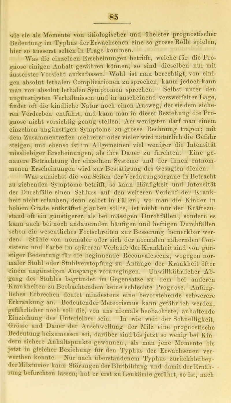 wie sie als Momente von ätiologischer und übelster prognostischer Bedeutung im Typhus der Erwachsenen eine so grosse Rolle spielen, hier so äusserst selten in Frage kommen. Was die einzelnen Erscheinungen betrifft, welche für die Pro- gnose einigen Anhalt gewähren können, so sind dieselben nur mit äusserster Vorsicht aufzufassen. Wohl ist man berechtigt, von eini- gen absolut lethalen Complicationeu zu sprechen, kaum jedoch kann man von absolut lethalen Symptomen sprechen. Selbst unter den ungünstigsten Verhältnissen und in anscheinend verzweifelter Lage, findet oft die kindliche Natur noch einen Ausweg, der sie dem siche- ren Verderben entführt, und kann man in dieser Beziehung die Pro- gnose nicht vorsichtig genug stellen. Am wenigsten darf man einem einzelnen ungünstigen Symptome zu grosse Rechnung tragen; mit dem Zusammentreffen mehrerer oder vieler wird natürlich die Gefahr steigen, und ebenso ist im Allgemeinen viel weniger die Intensität missliebiger Erscheinungen, als ihre Dauer zu fürchten. Eine ge- nauere Betrachtung der einzelnen Systeme und der ihnen entnom- menen Erscheinungen wird zur Bestätigung des Gesagten dienen. Was zunächst die von Seiten der Verdauungsorgane in Betracht zu ziehenden Symptome betrifft, so kann Häufigkeit und Intensität der Durchfälle einen Schluss auf den weiteren Verlauf der Krank- heit nicht erlauben, denn selbst in Fällen, wo man die Kinder in hohem Grade entkräftet glauben sollte, ist nicht nur der Kräftezu- stand oft ein günstigerer, als bei mässigen Durchfällen, sondern es kann auch bei noch andauernden häufigen und heftigen Durchfällen schon ein wesentliches Fortschreiten zur Besserung bemerkbar wer- den. Stühle von normaler oder sieh der normalen nähernden Con- sistenz und Farbe im späteren Verlaufe der Krankheit sind von gün- stiger Bedeutung für die beginnende Reconvalescenz, wogegen nor- maler Stuhl oder Stuhlverstopfung zu Anfänge der Krankheit öfter einem ungünstigen Ausgange vorausgingen. Unwillkührlicher Ab- gang des Stuhles begründet im Gegensätze zu dem bei anderen Krankheiten zu Beobachtendem keine schlechte Prognose. Anfäng- liches Erbrechen deutet mindestens eine bevorstehende schwerere Erkrankung an. Bedeutender Meteorismus kann gefährlich werden, gefährlicher noch soll die, von uns niemals beobachtete, anhaltende Einziehung des Unterleibes sein. In wie weit der Schnelligkeit, Grösse und Dauer der Anschwellung der Milz eine prognostische Bedeutung beizumessen sei, darüber sind bis jetzt so wenig bei Kin- dern sichere Anhaltspunkte gewonnen , als man jene Momente bis jetzt in gleicher Beziehung für den Typhus der Erwachsenen ver- werthen konnte. Nur nach überstandenem Typhus zurückbleibep- derMilztumor kann Störungen der Blutbildung und damit der Ernäh- rung befürchten lassen; hat er erst zu Leukämie geführt, so ist, nach