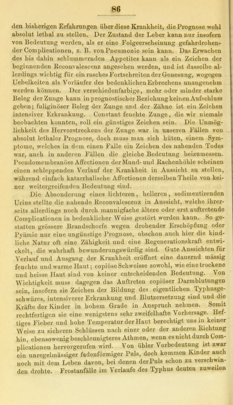 den bisherigen Erfahrungen über diese Krankheit, die Prognose wohl absolut lethal zu stellen. Der Zustand der Leber kann nur insofern von Bedeutung werden, als er eine Folgeerscheinung gefahrdrohen- der Complicationen, z. B. von Pneumonie sein kann. Das Erwachen des bis dahin schlummernden Appetites kann als ein Zeichen der beginnenden Reeonvalescenz angesehen werden, und ist dasselbe al- lerdings wichtig für ein rasches Fortschreiten der Genesung, wogegen Uebelkeiten als Vorläufer des bedenklichen Erbrechens unangenehm werden können. Der verschiedenfarbige, mehr oder minder starke Beleg der Zunge kann in prognostischer Beziehung keinen Aufschluss geben; fuliginöser Beleg der Zunge und der Zähne ist ein Zeichen intensiver Erkrankung. Constant feuchte Zunge, die wir niemals beobachten konnten, soll ein günstiges Zeichen sein. Die Unmög- lichkeit des Hervorstreckens der Zunge war in unseren Fällen von absolut lethaler Prognose, doch muss man sich hüten, einem Sym- ptome, welches in dem einen Falle ein Zeichen des nahenden Todes war, auch in anderen Fällen die gleiche Bedeutung beizumessen. Pseudomembranöse Affectionen der Mund- und Rachenhöhle scheinen einen schleppenden Verlauf der Krankheit in Aussicht zu stellen, während einfach katarrhalische Affectionen derselben Theile von kei- ner weitergreifenden Bedeutung sind. Die Absonderung eines lichteren, helleren, sedimentirenden Urins stellte die nahende Reeonvalescenz in Aussicht, welche ihrer- seits allerdings noch durch mannigfache ältere oder erst auftretende Complicationen in bedenklicher Weise gestört werden kann. So ge- statten grössere Brandschorfe wegen drohender Erschöpfung oder Pyämie nur eine ungünstige Prognose, obschon auch hier die kind- liche Natur oft eine Zähigkeit und eine Regenerationskraft entwi- ckelt, die wahrhaft bewunderungswürdig sind. Gute Aussichten für Verlauf und Ausgang der Krankheit eröffnet eine dauernd mässig feuchte und warme Haut; copiöseSchweisse sowohl, wie eine trockene und heisse Haut sind von keiner entscheidenden Bedeutung. \ on Wichtigkeit muss dagegen das Auftreten copiöser Darmblutungen sein, insofern sie Zeichen der Bildung des eigentlichen Typhusge- schwüres, intensiverer Erkrankung und Blutzersetzung sind und die Kräfte der Kinder in hohem Grade in Anspruch nehmen. Somit rechtfertigen sie eine wenigstens sehr zweifelhafte Vorhersage. Hef- tiges Fieber und hohe Temperatur der Haut berechtigt uns in keiner Weise zu sicheren Schlüssen nach einer oder der anderen Richtung hin, ebensowenig beschleunigteres Athmen, wenn es nicht durch Com- plicationen hervorgerufen wird. Von iibler Vorbedeutung ist zwai ein unregelmässiger fadenförmiger Puls, doch kommen Kinder auch noch mit dem Leben davon, bei denen derPuls schon zu verschwin- den drohte. Frostanfälle im Verlaufe des Typhus deuten zuweilen