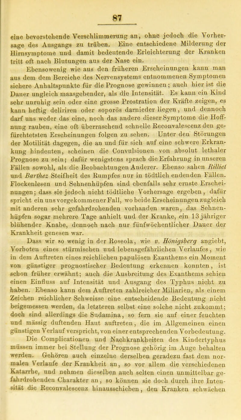 eine bevorstehende Verschlimmerung an, ohne jedoch die 'Vorher- sage des Ausgangs zu trüben. Eine entschiedene Milderung der Hirnsymptome und damit bedeutende Erleichterung der Kranken tritt oft nach Blutungen aus der Nase ein. Ebensowenig wie aus den früheren Erscheinungen kann man aus dem dem Bereiche des Nervensystems entnommenen Symptomen sichere Anhaltspunkte für die Prognose gewinnen; auch hier ist die Dauer ungleich maasgebender, als die Intensität. Es kann ein Kind sehr unruhig sein oder eine grosse Prostration der Kräfte zeigen, es kann heftig deliriren oder soporös darnieder liegen, und dennoch darf uns weder das eine, noch das andere dieser Symptome die Hoff- nung rauben, eine oft überraschend schnelle Reconvalescenz den ge- fürchtetsten Erscheinungen folgen zu sehen. Unter den Störungen der Motilität dagegen, die an und für sich auf eine schwere Erkran- kung hindeuten, scheinen die Couvulsionen von absolut letlialer Prognose zu sein; dafür wenigstens sprach die Erfahrung in unseren Fällen sowohl, als die Beobachtungen Anderer. Ebenso sahen Rilliel und Barthez Steifheit des Rumpfes nur in tödtlich endenden Fällen. Flockenlesen und Sehnenhüpfen sind ebenfalls sehr ernste Erschei- nungen; dass sie jedoch nicht tödtlicho Vorhersage ergeben, dafür spricht ein uns vorgekommener Fall, wo beide Erscheinungen zugleich mit anderen sehr gefahrdrohenden vorhanden waren, das Sehnen- hüpfen sogar mehrere Tage anhielt und der Kranke, ein 13 jähriger blühender Knabe, dennoch nach nur fünfwöchentlicher Dauer der Krankheit genesen war. Dass wir so wenig in der Roseola, wie v. Königsberg angiebt, Vorboten eines stürmischen und lebensgefährlichen Verlaufes, wie in dem Auftreten eines reichlichen papulösen Exanthems ein Moment von günstiger prognostischer Bedeutung erkennen konnten, ist schon früher erwähnt; auch die Ausbreitung des Exanthems schien einen Einfluss auf Intensität und Ausgang des Typhus nicht zu haben. Ebenso kann dem Auftreten zahlreicher Miliarien, als einem Zeichen reichlicher Schweisse eine entscheidende Bedeutung nicht beigemessen werden, da letzteren selbst eine solche nicht zukommt; doch sind allerdings die Sudamina, so fern sie auf einer feuchten und massig duftenden Haut auftreten, die im Allgemeinen einen günstigen Verlauf verspricht, von einer entsprechenden Vorbedeutung. Die Complicationen und Nachkrankheiten des Kiudertyphus müssen immer bei Stellung der Prognose gehörig im Auge behalten werden. Gehören auch einzelne derselben geradezu fast dem nor- malen Verlaufe der Krankheit an, so vor allem die verschiedenen Katarrhe, und nehmen dieselben auch selten einen unmittelbar ge- fahrdrohenden Charakter an, so können sie doch durch ihre Inten- sität die Reconvalescenz hinausschieben , den Kranken schwächen