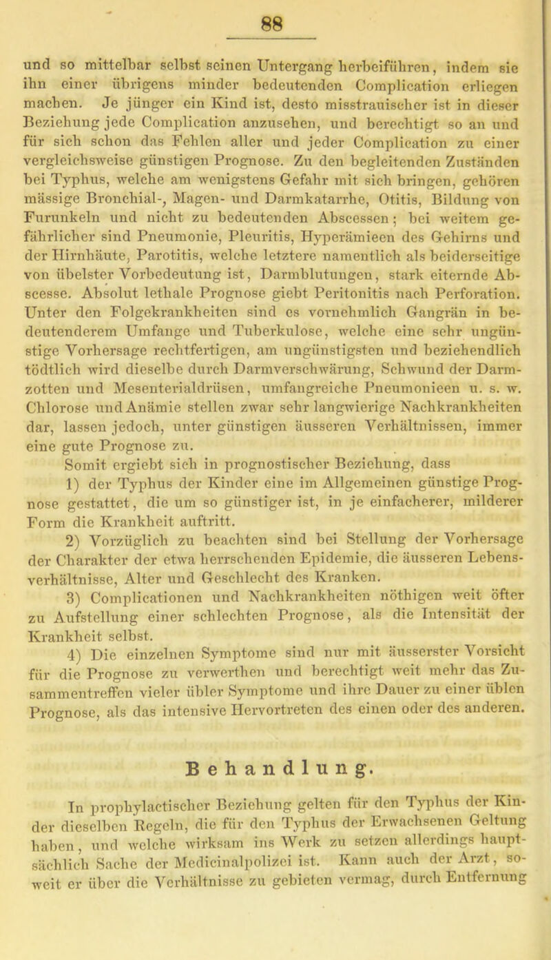 und so mittelbar selbst seinen Untergang herbeifiihren, indem sie ihn einer übrigens minder bedeutenden Complication erliegen machen. Je jünger ein Kind ist, desto misstrauischer ist in dieser Beziehung jede Complication anzusehen, und berechtigt so an und für sich schon das Fehlen aller und jeder Complication zu einer vergleichsweise günstigen Prognose. Zu den begleitenden Zuständen bei Typhus, welche am wenigstens Gefahr mit sich bringen, gehören massige Bronchial-, Magen- und Darmkatarrhe, Otitis, Bildung von Furunkeln und nicht zu bedeutenden Abscessen ; bei weitem ge- fährlicher sind Pneumonie, Pleuritis, Hyperämieen des Gehirns und der Hirnhäute, Parotitis, welche letztere namentlich als beiderseitige von übelster Vorbedeutung ist, Darmblutungen, stark eiternde Ab- scesse. Absolut lethale Prognose giebt Peritonitis nach Perforation. Unter den Folgekrankheiten sind cs vornehmlich Gangrän in be- deutenderem Umfange und Tuberkulose, welche eine sehr ungün- stige Vorhersage rechtfertigen, am ungünstigsten und beziehendlich tödtlich wird dieselbe durch Darmverschwärung, Schwund der Darm- zotten und Mesenterialdrüsen, umfangreiche Pneumonieen u. s. w. Chlorose und Anämie stellen zwar sehr langwierige Nachkrankheiten dar, lassen jedoch, unter günstigen äusseren Verhältnissen, immer eine gute Prognose zu. Somit ergiebt sich in prognostischer Beziehung, dass 1) der Typhus der Kinder eine im Allgemeinen günstige Prog- nose gestattet, die um so günstiger ist, in je einfacherer, milderer Form die Krankheit auftritt. 2) Vorzüglich zu beachten sind bei Stellung der Vorhersage der Charakter der etwa herrschenden Epidemie, die äusseren Lebens- verhältnisse, Alter und Geschlecht des Kranken. 3) Complicationen und Nachkrankheiten nöthigen weit öfter zu Aufstellung einer schlechten Prognose, als die Intensität der Krankheit selbst. 4) Die einzelnen Symptome sind nur mit äusserster Vorsicht für die Prognose zu verwerthen und berechtigt weit mehr das Zu- sammentreffen vieler übler Symptome und ihre Dauer zu einei üblen Prognose, als das intensive Hervortreten des einen oder des anderen. Behandlung. In prophylaetischer Beziehung gelten für den Typhus der Kin- der dieselben Regeln, die für den Typhus der Erwachsenen Geltung haben, und welche wirksam ins Werk zu setzen allerdings haupt- sächlich Sache der Medieinalpolizei ist. Kann auch der Arzt, so- weit er über die Verhältnisse zu gebieten vermag, durch Entfernung