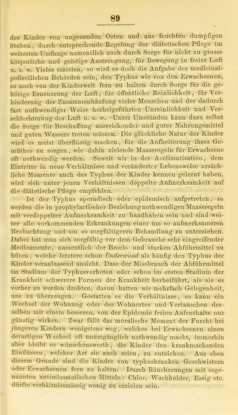 der Kinder von ungesunden Orten und aus feuchten dumpfigen Stuben, durch entsprechende Regelung der diätetischen Pflege im weitesten Umfange namentlich auch durch Sorge für nicht zu grosse körperliche und geistige Anstrengung, für Bewegung in freier Luft u. s. w. Vieles erzielen, so wird es doch die Aufgabe der medicinal- polizeilichen Behörden sein, den Typhus wie von den Erwachsenen, so auch von der Kinderwelt fern zu halten durch Sorge für die ge- hörige Erneuerung der Luft, für öffentliche Reinlichkeit, für Ver- hinderung der Zusammenhäufung vieler Menschen und der dadurch fast nothwendiger Weise herbeigeführten Unreinlichkeit und Ver- schlechterung der Luft u. s. w. Unter Umständen kann dazu selbst die Sorge für Beschaffung ausreichender und guter Nahrungsmittel und guten Wassers treten müssen. Die glückliche Natur der Kinder wird es meist überflüssig machen, für die Aufheiterung ihres Ge- miithes zu sorgen, wie dahin zielende Maassregeln für Erwachsene oft nothwendig werden. Soweit wir in der Acclimatisation, dem Eintritte in neue Verhältnisse und veränderter Lebensweise ursäch- liche Momente auch des Typhus der Kinder kennen gelernt haben, wird sich unter jenen Verhältnissen doppelte Aufmerksamkeit auf die diätetische Pflege empfehlen. Ist der Typhus sporadisch oder epidemisch aufgetreten, so werden die in prophylactischer Beziehung nothwendigen Maassregeln mit verdoppelter Aufmerksamkeit zu handhaben sein und sind wei- ter alle vovkommenden Erkrankungen einer um so aufmerksameren Beobachtung und um so sorgfältigeren Behandlung zu unterziehen. Dabei hat man sich sorgfältig vor dem Gebrauche sehr eingreifender Medicamente, namentlich der Brech- und starken Abführmittel zu hüten, welche letztere schon Underrvood als häufig den Typhus der Kinder veranlassend ansieht. Dass der Missbrauch der Abführmittel im Stadium der Typhusvorboten oder schon im ersten Stadium der Krankheit schwerere Formen der Krankheit herbeiführt, als sie es vorher zu werden drohten, davon hatten wir mehrfach Gelegenheit, uns zu überzeugen. Gestatten es die Verhältnisse, so kann ein Wechsel der Wohnung oder des Wohnortes und Vertauschen der- selben rnit einem besseren, von der Epidemie freien Aufenthalte nur günstig wirken. Zwar fällt das moralische Moment der Furcht bei jüngeren Kindern wenigstens weg, welches hei Erwachsenen einen derartigen Wechsel oft unumgänglich nothwendig macht, immerhin aber bleibt es wünschenswerth , die Kinder den krankmachenden Einflüssen, welcher Art sie auch seien, zu entziehen. Aus eben diesem Grunde sind die Kinder von typhuskranken Geschwistern oder Erwachsenen fern zu halten. Durch Räucherungen mit soge- nannten antimiasmatischen Mitteln: Chlor, Wachholder, Essig etc. dürfte vcrhältnissinässig wenig zu erzielen sein.