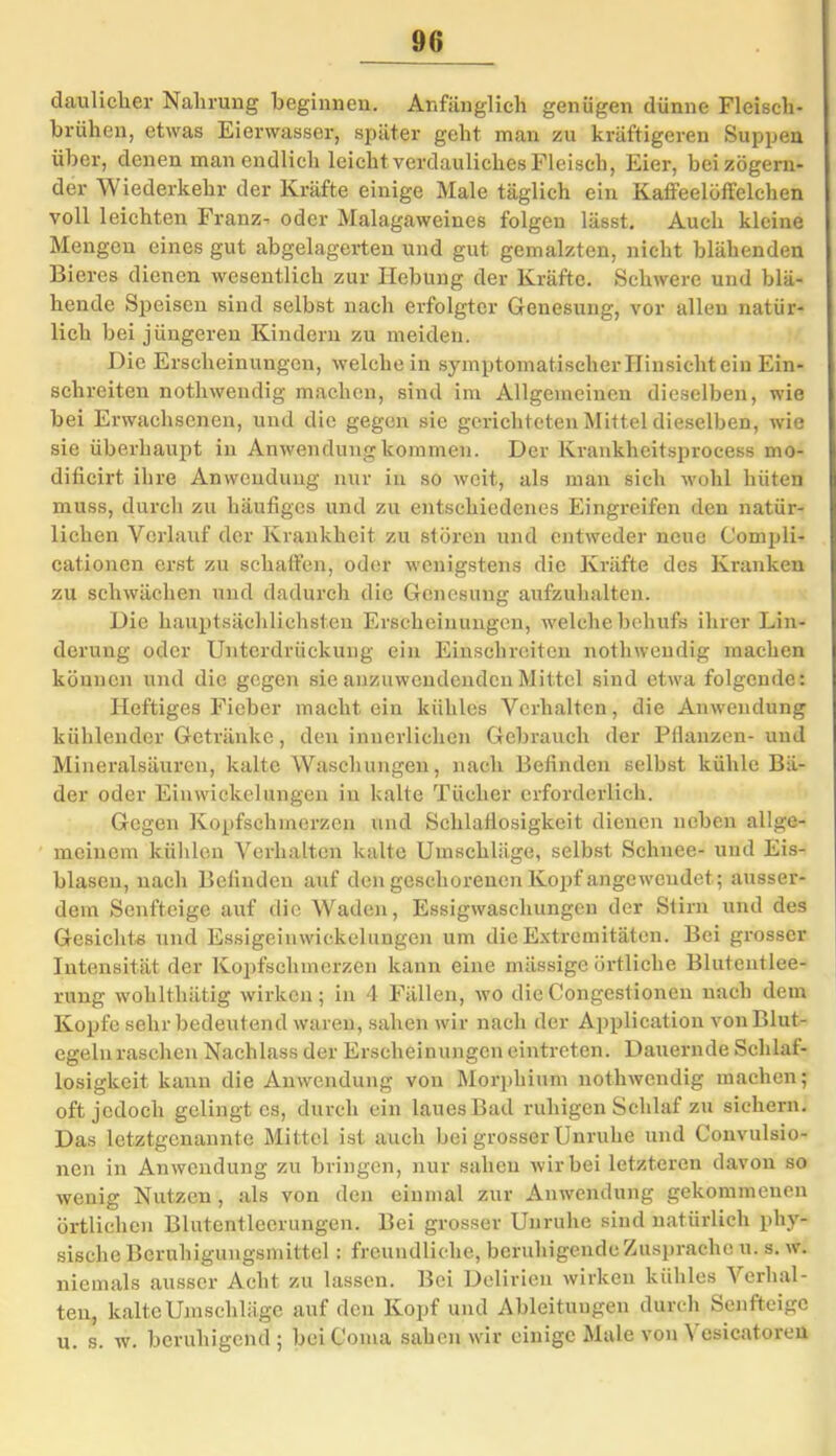 dauliclier Nahrung beginnen. Anfänglich genügen dünne Fleisch- brühen, etwas Eierwasser, später geht man zu kräftigeren Suppen über, denen man endlich leicht verdauliches Fleisch, Eier, bei zögern- der Wiederkehr der Kräfte einige Male täglich ein KatFeelöffelchen voll leichten Franz- oder Malagaweines folgen lässt. Auch kleine Mengen eines gut abgelagerten und gut gemalzten, nicht blähenden Bieres dienen wesentlich zur Hebung der Kräfte. Schwere und blä- hende Speisen sind selbst nach erfolgter Genesung, vor allen natür- lich bei jüngeren Kindern zu meiden. Die Erscheinungen, welche in symptomatischer Hinsicht ein Ein- schreiten nothwendig machen, sind im Allgemeinen dieselben, wie bei Erwachsenen, und die gegen sie gerichteten Mittel dieselben, wie sie überhaupt in Anwendung kommen. Der Krankheitsprocess mo- dificirt ihre Anwendung nur in so weit, als man sich wohl hüten muss, durch zu häufiges und zu entschiedenes Eingreifen den natür- lichen Verlauf der Krankheit zu stören und entweder neue Compli- cationen erst zu schaffen, oder wenigstens die Kräfte des Kranken zu schwächen und dadurch die Genesung aufzuhalten. Die hauptsächlichsten Erscheinungen, welche behufs ihrer Lin- derung oder Unterdrückung ein Einschreiten nothwendig machen können und die gegen sie anzuwendenden Mittel sind etwa folgende: Heftiges Fieber macht ein kühles Verhalten, die Anwendung kühlender Getränke, den innerlichen Gebrauch der Pflanzen- und Mineralsäuren, kalte Waschungen, nach Befinden selbst kühle Bä- der oder Einwickelungen in kalte Tücher erforderlich. Gegen Kopfschmerzen und Schlaflosigkeit dienen neben allge- meinem kühlen Verhalten kalte Umschläge, selbst Schnee- und Eis- blasen, nach Befinden auf den geschorenen Kopf angewendet; ausser- dem Senfteige auf die Waden, Essigwaschungen der Stirn und des Gesichte und Essigeinwickelungen um die Extremitäten. Bei grosser Intensität der Kopfschmerzen kann eine mässige örtliche Blutentlee- rung wohlthätig wirken; in 4 Fällen, wo dieCongestionen nach dem Kopfe sehr bedeutend waren, sahen wir nach der Application von Blut- egeln raschen Nachlass der Erscheinungen eintreten. Dauernde Schlaf- losigkeit kann die Anwendung von Morphium nothwendig machen; oft jedoch gelingt es, durch ein laues Bad ruhigen Schlaf zu sichern. Das letztgenannte Mittel ist auch bei grosser Unruhe und Convulsio- nen in Anwendung zu bringen, nur sahen wir bei letzteren davon so wenig Nutzen , als von den einmal zur Anwendung gekommenen örtlichen Blutentleerungen. Bei grosser Unruhe sind natürlich phy- sische Beruhigungsmittel: freundliche, beruhigende Zusprache u. s. w. niemals ausser Acht zu lassen. Bei Delirien wirken kühles Verhal- ten, kalte Umschläge auf den Kopf und Ableitungen durch Senfteige u. s. w. beruhigend ; beiComa sahen wir einige Male von \ esicatoreu