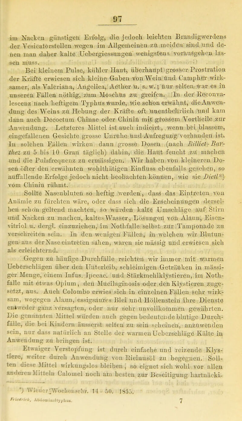 im Nacken günstigen Erfolg, die jedoeli leichten Brandigwerdens der Yesicatorstcllcn wegen im Allgemeinen zu meiden sind und de- nen man daher kalte Uehergiessungen wenigstens. voräuSgebeji las- sen muss. ■ • • > Boi kleinem Pulse, kühler Haut, überhaupt grosser Prostration der Kräfte erwiesen sich kleine Gaben von Wein und Camphel- wirk- samer, als Valeriana, Angelica, Aether u. s. w.; nur selten war es in unseren Fällen nöthig, zum Moschus zu greifen. In der Reconva- lescenz nach heftigem Typhus wurde, wie schon erwähnt, die Anwen- dung des Weins zu Hebung der Kräfte oft unentbehrlich lind kam dann auch Decoctum Chinae oder Chinin mit grossem Vortheile zur Anwendung. Letzteres Mittel ist auch indioirt, wenn bei blassem, eingefallenen Gesichte grosse Unruhe und Aufregung vorhanden ist. In solchen Fälleu wirken dann grosse Dosen (nach Millieh Bar- thez zu 5 bis 10 Grau täglich) dahin, die Haut feucht zu machen und die Pulsfrequenz zu ermässigen. Wir haben von kleineren Do- sen öfter den erwähnten wohlthätigen Einfluss ebenfalls gesehen, so auffallende Erfolge jedoch nicht beobachten können, wie sie Dieil*) vom Chinin rühmt. Sollte Nasenbluten so heftig werden, dass das Eintreten von Anämie zu fürchten wäre, oder dass sich die Erscheinungen dersel- ben schon geltend machten, so würden kalte Umschläge auf Stirn und Nacken zu machen, kaltes Wasser, Lösungen von Alaun, Eisen- vitriol u. dergl. einzuziehen, im Nothfalle selbst zur Tamponade zu verschrciten sein. In den wenigen Fällen, in welchen wir Blutun- gen aus der Nase eintreten sahen, waren sie massig und erwiesen sich als erleichternd. Gegen zu häufige Durchfälle reichten wir immer mit warmen Ueberschlägen über den Unterleib, schleimigen Getränken in massi- ger Menge, einem Infus. Ipccac. und Stärkmehlklystieren, im Noth- falle mit etwas Opium, den Mucilagihosis oder denKlystieren zuge- setzt, aus. Auch Colombo erwies sich in einzelnen Fällen sehr wirk- sam, wogegen Alaun, essigsaures Blei und Höllenstein ihre Dienste entweder ganz versagten, oder nur sehr unvollkommen gewährten. Die genannten Mittel würden auch gegen bedeutende blutige Durch- fälle, die bei Kindern äusserst selten zu sein scheinen, anzuwenden sein, nur dass natürlich an Stelle der warmen Uebcrschläge Kälte in Anwendung zu bringen ist. Etwaiger Verstopfung ist durch einfache und reizende Klys- tiere, weiter durch Anwendung von Ilicinusöl zu begegnen. Soll- ten diese AIittcl wirkungslos bleiben , so eignet sich wohl vor allen anderen Mitteln Calomel noch am besten zur Beseitigung hartnäckig *) Wiener'Wofcliensch'r. 14-50, |S35. Ft ictlrich, Al/ijörjiinj|lyj»bu*. 7