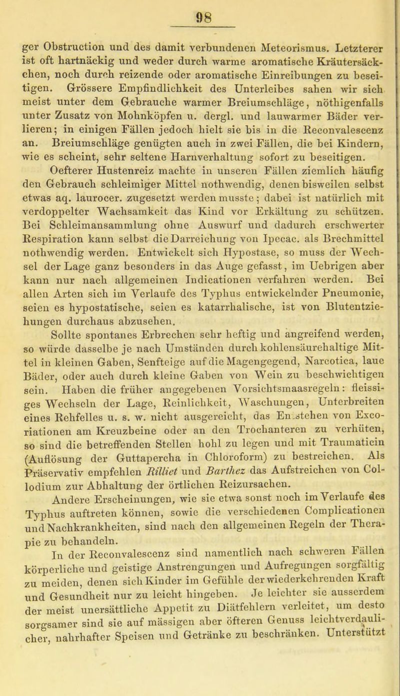 gcr Obstruction und des damit verbundenen Meteorismus. Letzterer ist oft hartnäckig und weder durch warme aromatische Kräutersäck- chen, noch durch reizende oder aromatische Einreibungen zu besei- tigen. Grössere Empfindlichkeit des Unterleibes sahen wir sich meist unter dem Gebrauche warmer Breiumschläge, nötigenfalls unter Zusatz von Mohnköpfen u. dergl. und lauwarmer Bäder ver- lieren; in einigen Fällen jedoch hielt sie bis in die Reconvalescenz an. Breiumschläge genügten auch in zwei Fällen, die bei Kindern, wie es scheint, sehr seltene Harnverhaltung sofort zu beseitigen. Oefterer Hustenreiz machte in unseren Fällen ziemlich häufig den Gebrauch schleimiger Mittel nothwendig, denen bisweilen selbst etwas aq. laurocer. zugesetzt werden musste; dabei ist natürlich mit verdoppelter Wachsamkeit das Kind vor Erkältung zu schützen. Bei Schleimansammlung ohne Auswurf und dadurch erschwerter Respiration kann selbst die Darreichung von Ipecac. als Brechmittel nothwendig werden. Entwickelt sich Hypostase, so muss der Wech- sel der Lage ganz besonders in das Auge gefasst, im Uebrigen aber kann nur nach allgemeinen Indicationen verfahren werden. Bei allen Arten sich im Verlaufe des Typhus entwickelnder Pneumonie, seien es hypostatische, seien es katarrhalische, ist von Blutentzie- hungen durchaus abzusehen. Sollte spontanes Erbrechen sehr heftig und angreifend werden, so würde dasselbe je nach Umständen durch kohlensäurehaltige Mit- tel in kleinen Gaben, Senfteige auf die Magengegend, Nareotica, laue Bäder, oder auch durch kleine Gaben von Wein zu beschwichtigen sein. Haben die früher angegebenen Vorsichtsmaasregeln: fleissi- ges Wechseln der Lage, Reinlichkeit, Waschungen, Unterbreiten eines Rehfelles u. s. w. nicht ausgereicht, das En .stehen von Exco- riationen am Kreuzbeine oder an den Trochanteren zu verhüten, so sind die betreffenden Stellen hohl zu legen und mit Traumaticin (Auflösung der Guttapercha in Chloroform) zu bestreichen. Als Präservativ empfehlen Rilliet und Barthez das Aufstreichen von Col- 1 odium zur Abhaltung der örtlichen Reizursachen. Andere Erscheinungen, wie sie etwa sonst noch im Verlaufe des Typhus auftreten können, sowie die verschiedenen Complicationen und Nachkrankheiten, sind nach den allgemeinen Regeln der Thera- pie zu behandeln. In der Recouvalescenz sind namentlich nach schweren Fällen körperliche und geistige Anstrengungen und Aufregungen sorgfältig zu meiden, denen sich Kinder im Gefühle der wiederkehrenden Kraft und Gesundheit nur zu leicht hingeben. Je leichter sie ausserdem der meist unersättliche Appetit zu Diätfehlern verleitet , um desto sorgsamer sind sie auf mässigen aber öfteren Genuss leichtverdauli- cher, nahrhafter Speisen und Getränke zu beschränken. Unterstützt