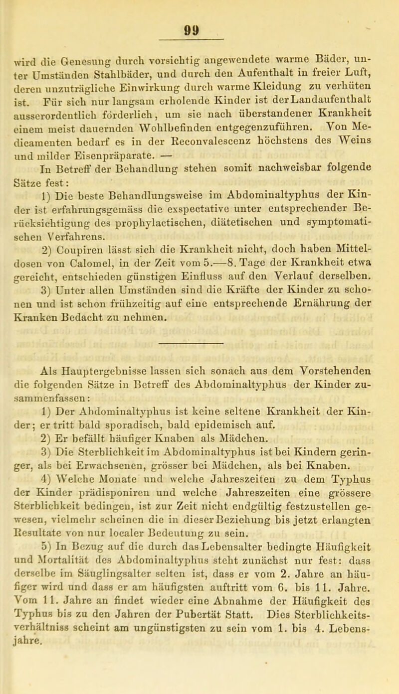 wird die Genesung durch vorsichtig angewendete warme Bäder, un- ter Umständen Stahlbäder, und durch den Aufenthalt in freier Luft, deren unzuträgliche Einwirkung durch warme Kleidung zu verhüten ist. Für sich nur langsam erholende Kinder ist der Landaufenthalt ausserordentlich förderlich, um sie nach überstandener Krankheit einem meist dauernden Wohlbefinden entgegenzuführen. Von Me- dicamenten bedarf es in der Reconvalescenz höchstens des Weins und milder Eisenpräparate. — In Betreff der Behandlung stehen somit nachweisbar folgende Sätze fest: 1) Die beste Behandlungsweise im Abdominaltyphus der Kin- der ist erfahrungsgemäss die exspectative unter entsprechender Be- rücksichtigung des prophylactischen, diätetischen und symptomati- schen Verfahrens. 2) Coupiren lässt sich die Krankheit nicht, doch haben Mittel- dosen von Calomel, in der Zeit vom 5.—8. Tage der Krankheit etwa gereicht, entschieden günstigen Einfluss auf den Verlauf derselben. 3) Unter allen Umständen sind die Kräfte der Kinder zu scho- nen und ist schon frühzeitig auf eine entsprechende Ernährung der Kranken Bedacht zu nehmen. Als Hauptergebnisse lassen sich sonach aus dem Vorstehenden die folgenden Sätze in Betreff des Abdominaltyphus der Kinder zu- sammenfassen : 1) Der Abdominaltyphus ist keine seltene Krankheit der Kin- der; er tritt bald sporadisch, bald epidemisch auf. 2) Er befällt häufiger Knaben als Mädchen. 3) Die Sterblichkeit im Abdominaltyphus ist bei Kindern gerin- ger, als bei Erwachsenen, grösser bei Mädchen, als bei Knaben. 4) Welche Monate und welche Jahreszeiten zu dem Typhus der Kinder prädisponiren und welche Jahreszeiten eine grössere Sterblichkeit bedingen, ist zur Zeit nicht endgültig festzustellen ge- wesen, vielmehr scheinen die in dieser Beziehung bis jetzt erlangten Resultate von nur localer Bedeutung zu sein. 5) In Bezug auf die durch das Lebensalter bedingte Häufigkeit und Mortalität des Abdominaltyphus steht zunächst nur fest: dass derselbe im Säuglingsalter selten ist, dass er vom 2. Jahre an häu- figer wird und dass er am häufigsten auftritt vom 6. bis 11. Jahre. Vom 1 1. Jahre an findet wieder eine Abnahme der Häufigkeit des Typhus bis zu den Jahren der Pubertät Statt. Dies Sterblichkeits- verhältni3s scheint am ungünstigsten zu sein vom 1. bis 4. Lebens- jahre.