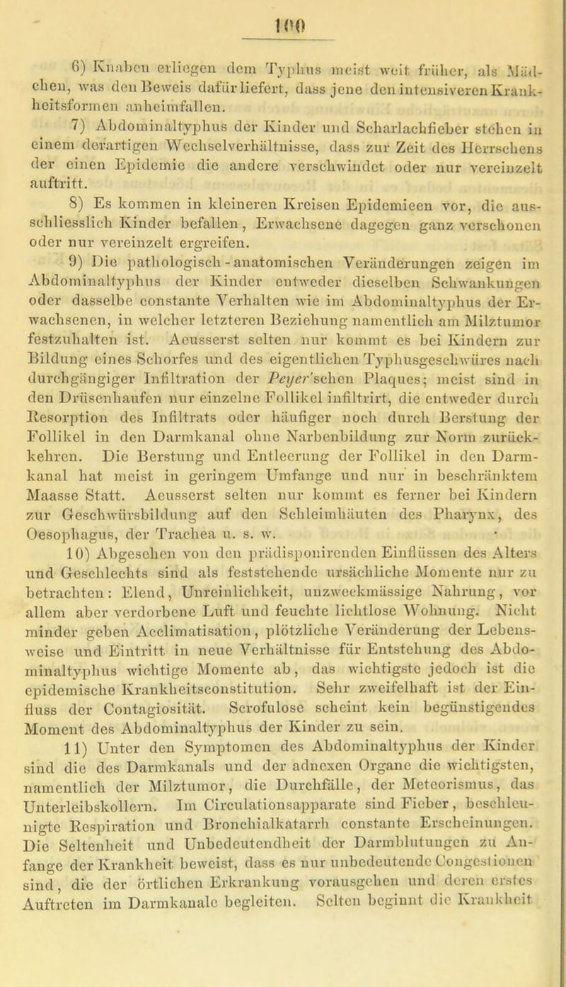 6) Knaben erliegen dem Typhus meist weit früher, als Mäd- chen, was den Beweis dafür liefert, dass jene den intensiveren Krank- heitsformen anheimfallen. 7) Abdominaltyphus der Kinder und Scharlachfieber stehen in einem derartigen Wechselverhältnisse, dass zur Zeit des Ilcrrschens der einen Epidemie die andere verschwindet oder nur vereinzelt auftritt. 8) Es kommen in kleineren Kreisen Epidemieen vor, die aus- schliesslich Kinder befallen, Erwachsene dagegen ganz verschonen oder nur vereinzelt ergreifen. 9) Die pathologisch - anatomischen Veränderungen zeigen im Abdominaltyphus der Kinder entweder dieselben Schwankungen oder dasselbe constante Verhalten wie im Abdominaltyphus der Er- wachsenen, in welcher letzteren Beziehung namentlich am Milztumor festzuhalten ist. Aeusserst selten nur kommt es bei Kindern zur Bildung eines Schorfes und des eigentlichen Typhusgeschwüres nach durchgängiger Infiltration der Peyer'schon Plaques; meist sind in den Drüsenhaufen nur einzelne Follikel infiltrirt, die entweder durch Resorption des Infiltrats oder häufiger noch durch Berstung der Follikel in den Darmkanal ohne Narbenbildung zur Norm zurück- kehren. Die Berstung und Entleerung der Follikel in den Darm- kanal hat meist in geringem Umfange und nur in beschränktem Maasse Statt. Aeusserst selten nur kommt es ferner bei Kindern zur Geschwürsbildung auf den Schleimhäuten des Pharynx, des Oesophagus, der Trachea u. s. w. 10) Abgesehen von den priklisponirenden Einflüssen des Alters und Geschlechts sind als feststehende ursächliche Momente nur zu betrachten: Elend, Unreinlichkeit, unzweckmässige Nahrung, vor allem aber verdorbene Luft und feuchte lichtlose Wohnung. Nicht minder geben Acclimatisation, plötzliche Veränderung der Lebens- weise und Eintritt in neue Verhältnisse für Entstehung des Abdo- minaltyphus wichtige Momente ab, das wichtigste jedoch ist die epidemische Krankheitsconstitution. Sehr zweifelhaft ist der Ein- fluss der Contagiosität. Serofulose scheint kein begünstigendes Moment des Abdominaltyphus der Kinder zu sein. 11) Unter den Symptomen des Abdominaltyphus der Kinder sind die des Darmkanals und der adnexeu Organe die wichtigsten, namentlich der Milztumor, die Durchfälle, der Meteorismus, das Unterleibskollern. Im Circulationsapparate sind Fieber, beschleu- nigte Respiration und Bronchialkatarrh constante Erscheinungen. Die Seltenheit und Unbedeutendheit der Darmblutungen zu An- fänge der Krankheit beweist, dass es nur unbedeutende Gongestioucn sind, die der örtlichen Erkrankung vorausgehen und deren erstes Auftreten im Darmkanale begleiten. Selten beginnt die Krankheit
