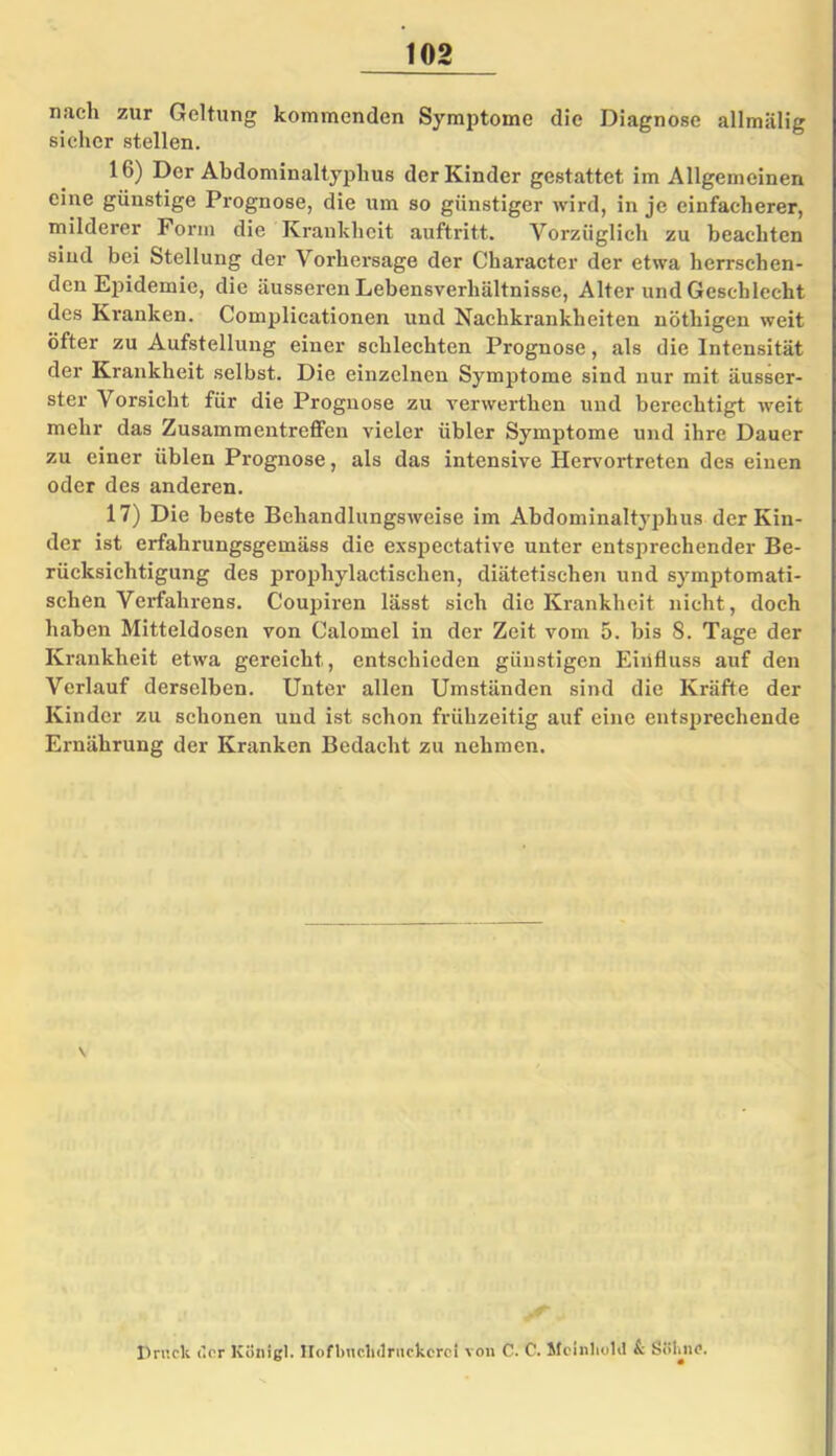 nach zur Geltung kommenden Symptome die Diagnose allmiilig sicher stellen. 16) Der Abdominaltyphus der Kinder gestattet im Allgemeinen eine günstige Prognose, die um so günstiger wird, in je einfacherer, milderer Form die Krankheit auftritt. Vorzüglich zu beachten sind bei Stellung der Vorhersage der Character der etwa herrschen- den Epidemie, die äusseren Lebensverhältnisse, Alter und Geschlecht des Kranken. Complicationen und Nachkrankheiten nöthigen weit öfter zu Aufstellung einer schlechten Prognose, als die Intensität der Krankheit selbst. Die einzelnen Symptome sind nur mit äusser- ster Vorsicht für die Prognose zu verwerthen und berechtigt weit mehr das Zusammentreffen vieler übler Symptome und ihre Dauer zu einer üblen Prognose, als das intensive Hervortreten des einen oder des anderen. 17) Die beste Behandlungsweise im Abdominaltyphus der Kin- der ist erfahrungsgemäss die exspectative unter entsprechender Be- rücksichtigung des prophylactisclien, diätetischen und symptomati- schen Verfahrens. Coupiren lässt sich die Krankheit nicht, doch haben Mitteldosen von Calomel in der Zeit vom 5. bis 8. Tage der Krankheit etwa gereicht, entschieden günstigen Einfluss auf den Verlauf derselben. Unter allen Umständen sind die Kräfte der Kinder zu schonen und ist schon frühzeitig auf eine entsprechende Ernährung der Kranken Bedacht zu nehmen. Druck der König]. Hofbnclnlrnckcrci von C. C. Mcinliold k Sökno.