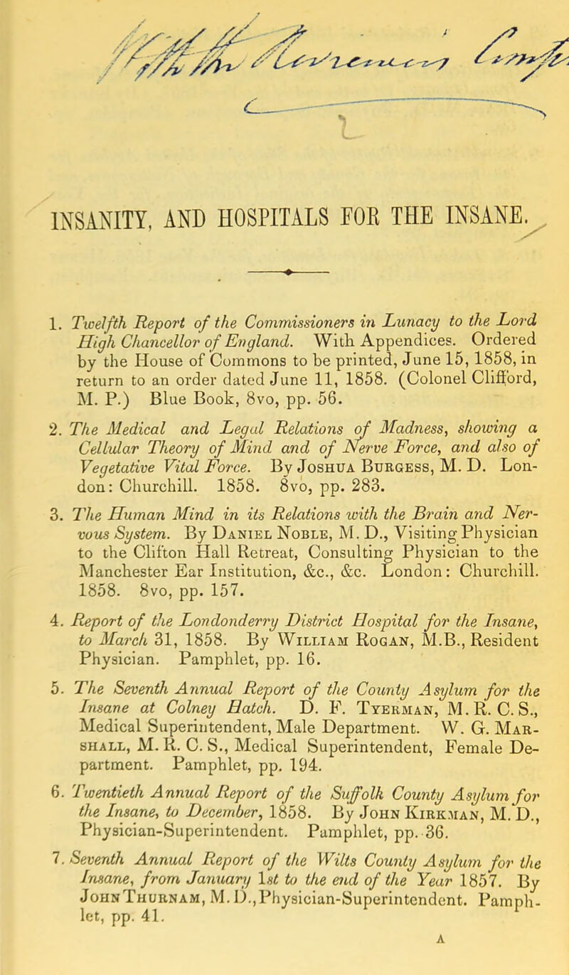 INSANITY, AND HOSPITALS FOB THE INSANE^ 1. Tioelfth Report of the Commissioners in Lunacy to the Lord High Chancellor of England. With Appendices. Ordered by the House of Commons to be printed, June 15, 1858, in return to an order dated June 11, 1858. (Colonel Clifford, M. P.) Blue Book, 8vo, pp. 56. 2. The Medical and Legal Relations Madness, showing a Cellular Theory of Mind and of Nerve Force, and also of Vegetative Vital Force. By Joshua Buegess, M. D. Lon- don: Churchill. 1858. 8vo, pp. 283. 3. The Human Mind in its Relations with the Brain and Ner- vous System. By Daniel Noble, M. D., Visiting Physician to the Clifton Hall Retreat, Consulting Physician to the Manchester Ear Institution, &c., &c. London: Churchill. 1858. 8vo, pp. 157. 4. Report of the Londonderry District Hospital for the Insane, to March 31, 1858. By William Rogan, M.B., Resident Physician. Pamphlet, pp. 16. 5. The Seventh Annual Report of the County Asylum for the Insane at Colney Batch. D. F. Tyerman, M.R. C. S., Medical Superintendent, Male Department. W. G. Mar- shall, M. R. C. S., Medical Superintendent, Female De- partment. Pamphlet, pp. 194. 6. Twentieth Annual Report of the Suffolk County Asylum for the Insane, to December, 1858. By John Kirk.man, M. D., Physician-Superintendent. Pamphlet, pp. 36. 7. Seventh Annual Report of the Wilts County Asylum for the Insane, from January Is^ to the end of the Year 1857. By JohnThurnam, M.D.,Physician-Superintendent. Pamph- let, pp. 41. A