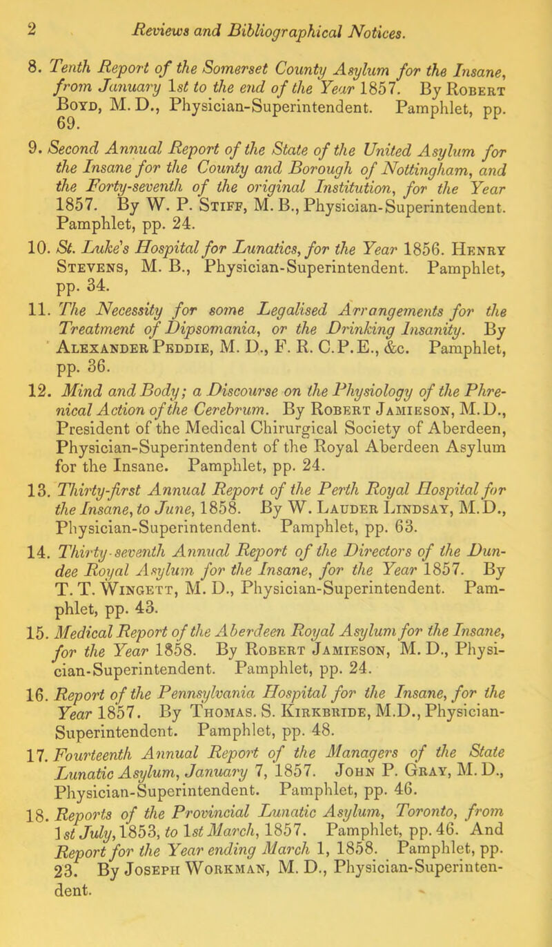 8. Tenth Report of the Somerset County Asylum for the Insane, from January Isi! to the end of the Year 1857. By Robert Boyd, M.D., Physician-Superintendent. Pamphlet, pp. 9. Second Annual Report of the State of the United Asylum for the Insane for the County and Borough of Nottingham, and the Forty-seventh of the original Institution, for the Year 1857. By W. P. Stiff, M. B., Physician-Superintendent. Pamphlet, pp. 24. 10. St. Luke's Hospital for Lunatics, for the Year 1856. Henry Stevens, M. B., Physician-Superintendent. Pamphlet, pp. 34. 11. The Necessity for some Legalised Arrangements for the Treatment of Dipsomania, or the Drinking Insanity. By ’ Alexander Peddie, M. D., F. R. C.P.E., &c. Pamphlet, pp. 36. 12. Mind and Body; a Discourse on the Physiology of the Phre- nical Action of the Cerebrum. By Robert Jamieson, M. U., President of the Medical Chirurgical Society of Aberdeen, Physician-Superintendent of the Royal Aberdeen Asylum for the Insane. Pamphlet, pp. 24. 13. Thirty-first Annual Report of the Perth Royal Hospital for the Insane, to June, 1858. By W. Lauder Lindsay, M.D., Physician-Superintendent. Pamphlet, pp. 63. 14. Thirty seventh Annual Report of the Directors of the Dun- dee Royal Asylum for the Insane, for the Year 1857. By T. T. Wingett, M. D., Physician-Superintendent. Pam- phlet, pp. 43. 15. Medical Report of the Aberdeen Royal Asylum for the Insane, for the Year 1858. By Robert Jamieson, M. D., Physi- cian-Superintendent. Pamphlet, pp. 24. 1^. Report of the Pennsylvania Hospital for the Insane, for the Year 1857. By Thomas. S. Kirkbride, M.D., Physician- Superintendent. Pamphlet, pp. 48. n. Fourteenth Annual Repo^'t of the Managers of the State Lunatic Asylum, January 7, 1857. John P. Gray, M.D., Physician-Superintendent. Pamphlet, pp. 46. 18. Reports of the Provincial Lunatic Asylum, Toronto, from ^st July, to 1st March, I'ibl. Pamphlet, pp. 46. And Report for the Year ending March 1, 1858. Pamphlet, pp. 23. By Joseph Workman, M. D., Physician-Superinten- dent.