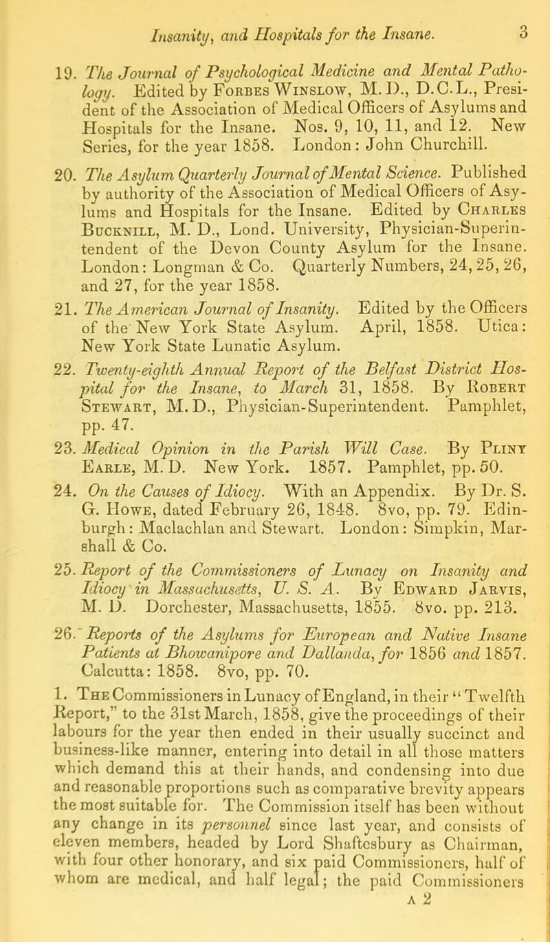 19. The Journal of Psychological Medicine and Mental Patho- logy. Edited by Forbes Winslow, M. D., D.C.L., Presi- dent of the Association of Medical Officers of Asylums and Hospitals for the Insane. Nos. 9, 10, 11, and 12. New Series, for the year 1858. London : John Churchill. 20. The Asylum Quarterly Journal of Mental Science. Published by authority of the Association of Medical Officers of Asy- lums and Hospitals for the Insane. Edited by Charles Bucknill, M. D., Lend. University, Physician-Superin- tendent of the Devon County Asylum for the Insane. London: Longman & Co. Quarterly Numbers, 24, 25, 26, and 27, for the year 1858. 21. The American Journal of Insanity. Edited by the Officers of the New York State Asylum. April, 1858. Utica: New York State Lunatic Asylum. 22. Twenty-eighth Annual Report of the Belfast District Hos- pital for the Insane, to March 31, 1858. By Robert Stewart, M.D., Physician-Superintendent. Pamphlet, pp. 47. 23. Medical Opinion in the Parish Will Case. By Pliny Earle, M. D. New York. 1857. Pamphlet, pp. 50. 24. On the Causes of Idiocy. With an Appendix. By Dr. S. G. Howe, dated February 26, 1848. 8vo, pp. 79. Edin- burgh: Maclachlan and Stewart. London: Simpkin, Mar- shall & Co. 25. Report of the Commissioners of Lunacy on Insanity and Idiocy in Massachusetts, U. S. A. By Edward Jarvis, M. D. Dorchester, Massachusetts, 1855. 8vo. pp. 213. 2^. ' Reports of the Asylums for European and Native Insane Patients at Bhowanipore and Dallanda, for 1856 and 1857. Calcutta: 1858. 8vo, pp. 70. 1. The Commissioners in Lunacy of England, in their “Twelfth Report,” to the 31st March, 1858, give the proceedings of their labours for the year then ended in their usually succinct and business-like manner, entering into detail in all those matters which demand this at their hands, and condensing into due and reasonable proportions such as comparative brevity appears the most suitable for. The Commission itself has been without any change in its personnel since last year, and consists of eleven members, headed by Lord Shaftesbury as Chairman, with four other honorary, and six paid Commissioners, half of whom are medical, and half legal; the paid Commissioners A 2