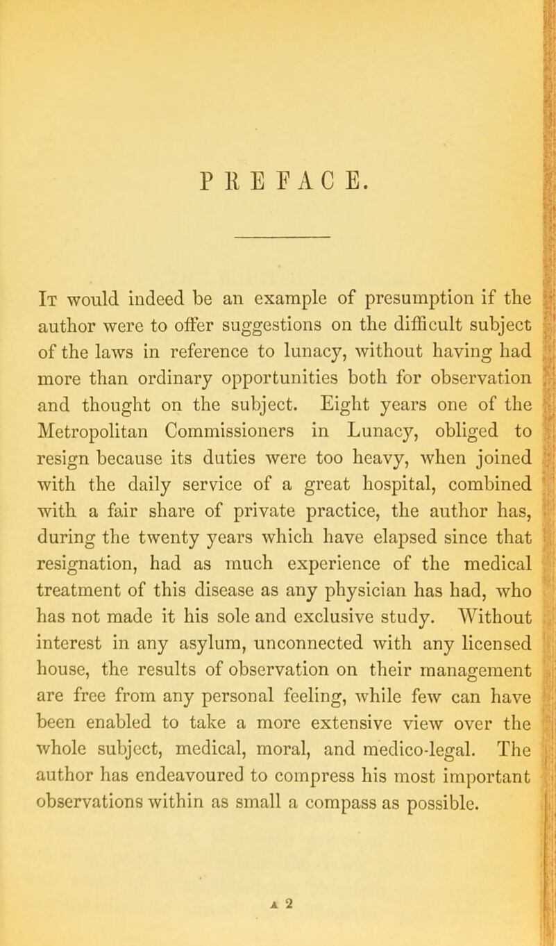 P 11 E r AC E. It would indeed be an example of presumption if the author were to oifer suggestions on the difficult subject of the laws in reference to lunacy, without having had more than ordinary opportunities both for observation and thought on the subject. Eight years one of the Metropolitan Commissioners in Lunacy, obliged to resign because its duties were too heavy, when joined with the daily service of a great hospital, combined with a fair share of private practice, the author has, during the twenty years which have elapsed since that resignation, had as much experience of the medical treatment of this disease as any physician has had, who has not made it his sole and exclusive study. Without interest in any asylum, unconnected with any licensed house, the results of observation on their management are free from any personal feeling, while few can have been enabled to take a more extensive view over the whole subject, medical, moral, and medico-legal. The author has endeavoured to compress his most important observations within as small a compass as possible. ■<‘A