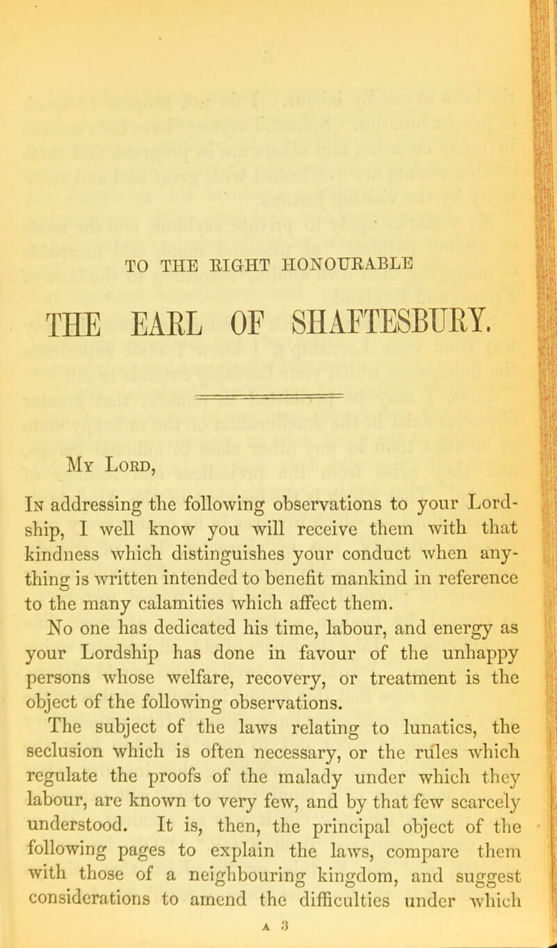 TO THE EIGHT HONOURA.BLE THE EAEL OF SHAFTESBURY. My Lord, In addressing the following observations to yonr Lord- ship, I well know you will receive them with that kindness which distinguishes your conduct when any- thing is written intended to benefit mankind in reference to the many calamities which affect them. No one has dedicated his time, labour, and energy as your Lordship has done in favour of the unhappy persons whose welfare, recovery, or treatment is the object of the following observations. The subject of the laws relating to lunatics, the seclusion which is often necessary, or the rules which regulate the proofs of the malady under which they labour, are known to very few, and by that few scarcely understood. It is, then, the principal object of the following pages to explain the laws, compare them with those of a neighbouring kingdom, and suggest considerations to amend the difficulties under which