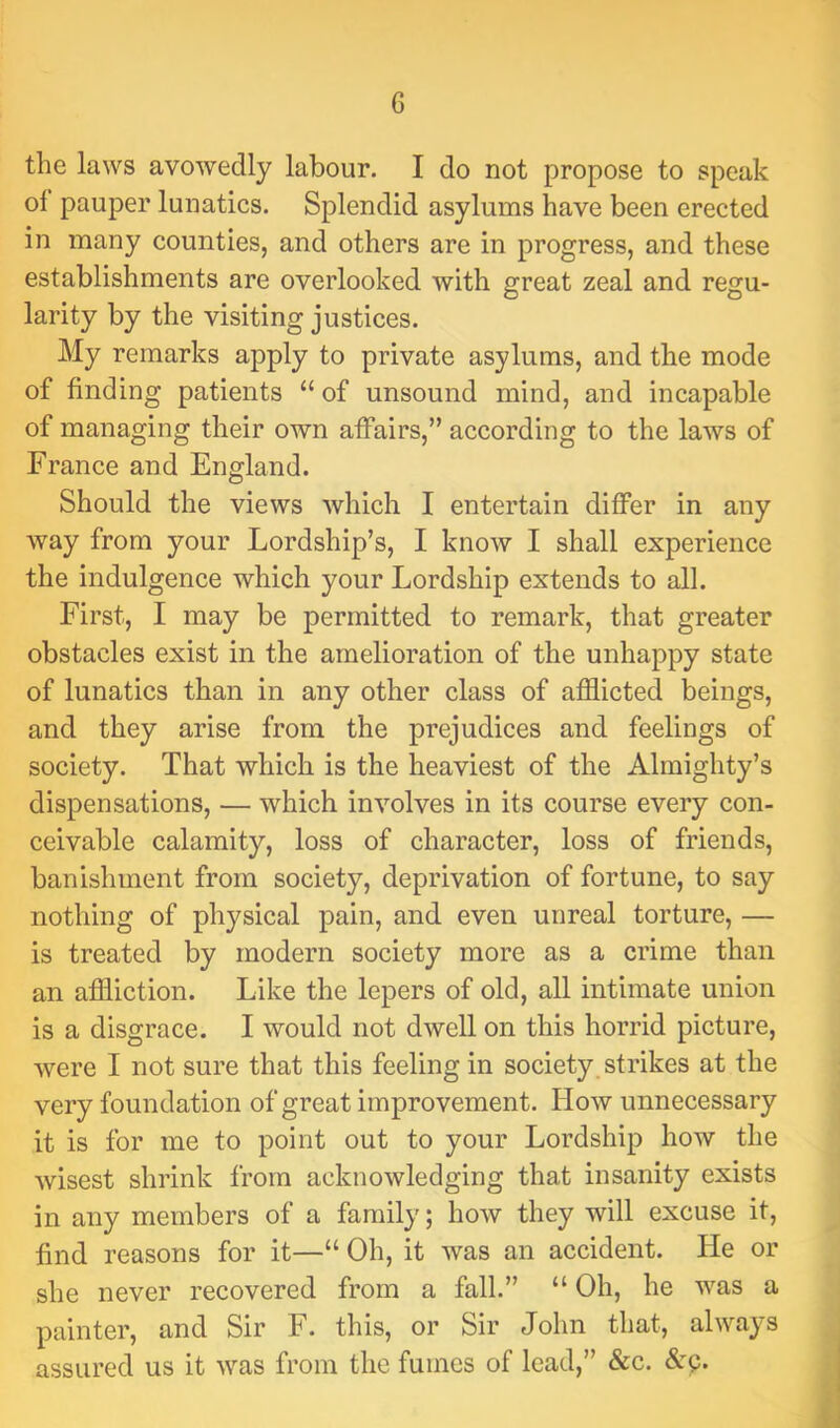 the laws avowedly labour, I do not propose to speak of pauper lunatics. Splendid asylums have been erected in many counties, and others are in progress, and these establishments are overlooked with great zeal and regu- larity by the visiting justices. My remarks apply to private asylums, and the mode of finding patients “ of unsound mind, and incapable of managing their own affairs,” according to the laws of France and England. Should the views which I entertain differ in any way from your Lordship’s, I know I shall experience the indulgence which your Lordship extends to all. First, I may be permitted to remark, that greater obstacles exist in the amelioration of the unhappy state of lunatics than in any other class of afflicted beings, and they arise from the prejudices and feelings of society. That which is the heaviest of the Almighty’s dispensations, — which involves in its course every con- ceivable calamity, loss of character, loss of friends, banishment from society, deprivation of fortune, to say nothing of physical pain, and even unreal torture, — is treated by modern society more as a crime than an affliction. Like the lepers of old, all intimate union is a disgrace. I would not dwell on this horrid picture, were I not sure that this feeling in society strikes at the very foundation of great improvement. How unnecessary it is for me to point out to your Lordship how the wisest shrink from acknowledging that insanity exists in any members of a family; how they will excuse it, find reasons for it—“ Oh, it was an accident. He or she never recovered from a fall.” “ Oh, he was a painter, and Sir F. this, or Sir John that, always assured us it was from the fumes of lead,” &c. Ap.