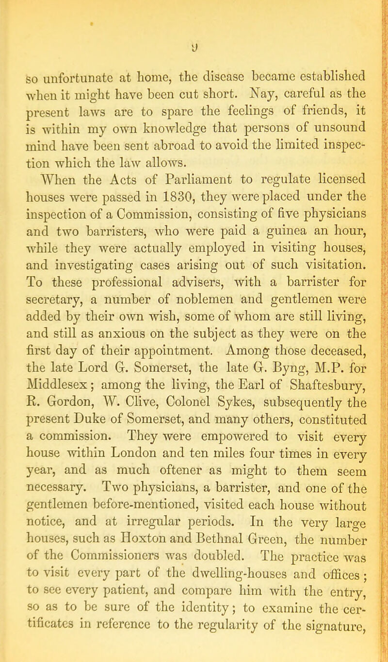 so unfortunate at home, the disease became established when it might have been cut short. Nay, careful as the present laws are to spare the feelings of friends, it is within my own knowledge that persons of unsound mind have been sent abroad to avoid the limited inspec- tion which the law allows. When the Acts of Parliament to regulate licensed houses were passed in 1830, they were placed under the inspection of a Commission, consisting of five physicians and two barristers, who were paid a guinea an hour, while they were actually employed in visiting houses, and investigating cases arising out of such visitation. To these professional advisers, with a barrister for secretary, a number of noblemen and gentlemen were added by their own wish, some of whom are still living, and still as anxious on the subject as they were on the first day of their appointment. Among those deceased, the late Lord G. Somerset, the late G. Byng, M.P. for Middlesex; among the living, the Earl of Shaftesbury, R. Gordon, W. Clive, Colonel Sykes, subsequently the present Duke of Somerset, and many others, constituted a commission. They were empowered to visit every house within London and ten miles four times in every year, and as much oftener as might to them seem necessary. Two physicians, a barrister, and one of the gentlemen before-mentioned, visited each house without notice, and at irregular periods. In the very large houses, such as Hoxton and Bethnal Green, the number of the Commissioners was doubled. The practice was to visit every part of the dwelling-houses and offices; to see every patient, and compare him with the entry, so as to be sure of the identity; to examine the cer- tificates in reference to the regularity of the signature.