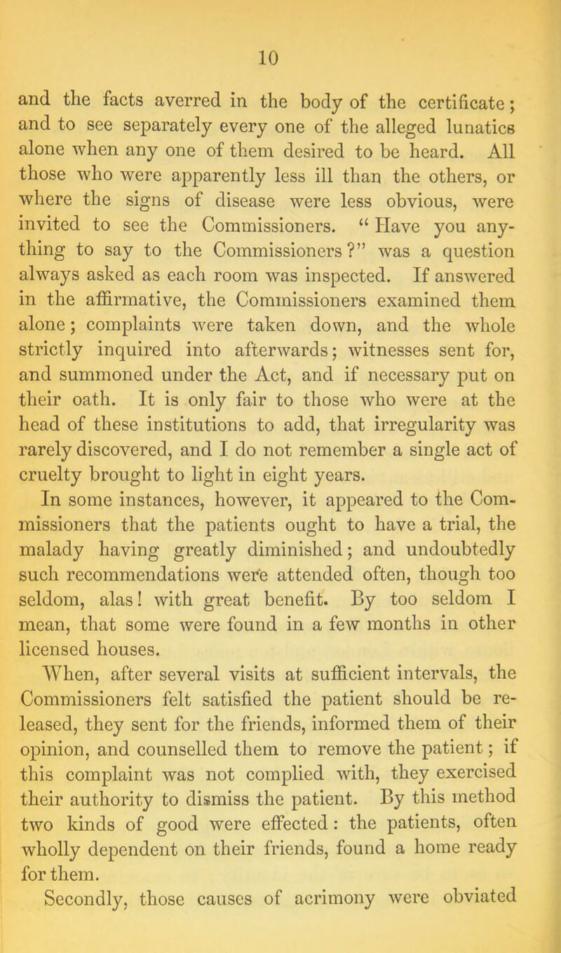 and the facts averred in the body of the certificate; and to see separately every one of the alleged lunatics alone when any one of them desired to be heard. All those who were apparently less ill than the others, or where the signs of disease were less obvious, were invited to see the Commissioners. “ Have you any- thing to say to the Commissioners?” was a question always asked as each room was inspected. If answered in the affirmative, the Commissioners examined them alone; complaints were taken down, and the whole strictly inquired into afterwards; witnesses sent for, and summoned under the Act, and if necessary put on their oath. It is only fair to those who were at the head of these institutions to add, that irregularity was rarely discovered, and I do not remember a single act of cruelty brought to light in eight years. In some instances, however, it appeared to the Com- missioners that the patients ought to have a trial, the malady having greatly diminished; and undoubtedly such recommendations were attended often, though too seldom, alas! with great benefit. By too seldom I mean, that some were found in a few months in other licensed houses. When, after several visits at sufficient intervals, the Commissioners felt satisfied the patient should be re- leased, they sent for the friends, informed them of their opinion, and counselled them to remove the patient; if this complaint was not complied with, they exercised their authority to dismiss the patient. By this method two kinds of good were effected: the patients, often wholly dependent on their friends, found a home ready for them. Secondly, those causes of acrimony were obviated