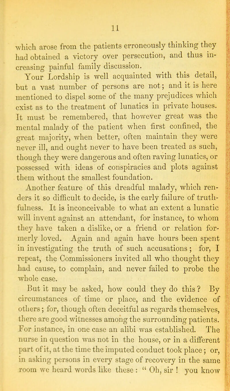 which arose from the patients erroneously thinking they had obtained a victory over persecution, and thus in- creasing painful family discussion. Your Lordship is well acquainted with this detail, but a vast number of persons are not; and it is here mentioned to dispel some of the many prejudices which exist as to the treatment of lunatics in private houses. It must be remembered, that however great was the mental malady of the patient Avhen first confined, the great majority, when better, often maintain they were never ill, and ought never to have been treated as such, though they were dangerous and often raving lunatics, or possessed with ideas of conspiracies and plots against them without the smallest foundation. Another feature of this dreadful malady, which ren- ders it so difficult to decide, is the early failure of truth- fulness. It is inconceivable to what an extent a lunatic will invent against an attendant, for instance, to whom they have taken a dislike, or a friend or relation for- merly loved. Again and again have hours been spent in investigating the truth of such accusations; for, I repeat, the Commissioners invited all who thought they had cause, to complain, and never failed to probe the whole case. But it may be asked, how could they do this ? By circumstances of time or place, and the evidence of others; for, though often deceitful as regards themselves, there are good witnesses among the surrounding patients. For instance, in one case an alibi was established. The nurse in question was not in the house, or in a different part of it, at the time the imputed conduct took place; or, in asking persons in every stage of recovery in the same room we heard words like these : “Oh, sir ! you know > I ■