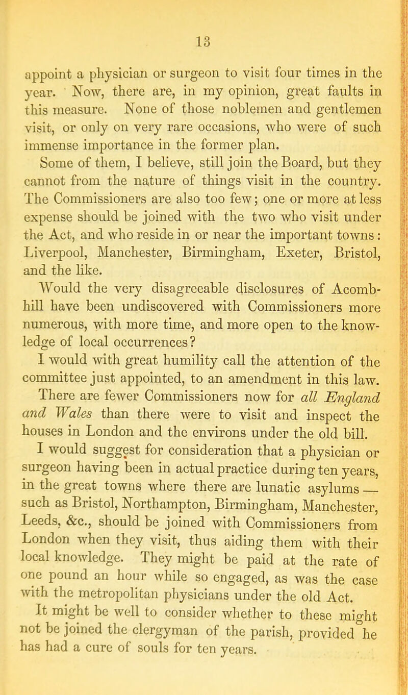 appoint a physician or surgeon to visit four times in the year. Now, there are, in my opinion, great faults in this measure. None of those noblemen and gentlemen visit, or only on very rare occasions, who were of such immense importance in the former plan. Some of them, I believe, still join the Board, but they cannot from the nature of things visit in the country. The Commissioners are also too few; one or more at less expense should be joined Avith the two who visit under the Act, and who reside in or near the important towns: Liverpool, Manchester, Birmingham, Exeter, Bristol, and the like. Would the very disagreeable disclosures of Acomb* hill have been undiscovered with Commissioners more numerous, with more time, and more open to the know- ledge of local occurrences? I would Avith great humility call the attention of the committee just appointed, to an amendment in this law. There are feAver Commissioners now for all England and Wales than there were to visit and inspect the houses in London and the environs under the old bill. I would suggest for consideration that a physician or surgeon having been in actual practice during ten years, in the great towns where there are lunatic asylums such as Bristol, Northampton, Birmingham, Manchester, Leeds, &c., should be joined with Commissioners from London when they visit, thus aiding them with their local knoAvledge. They might be paid at the rate of one pound an hour Avhile so engaged, as was the case Avith the metropolitan physicians under the old Act. It might be Avell to consider whether to these might not be joined the clergyman of the parish, provided he has had a cure of souls for ten years.