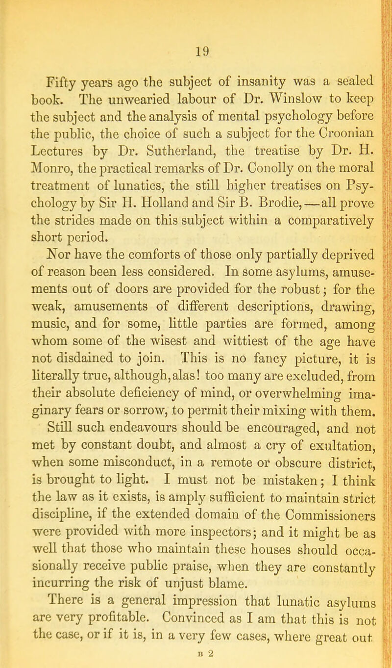 Fifty years ago the subject of insanity was a sealed book. The unwearied labour of Dr. Winslow to keep the subject and the analysis of mental psychology before the public, the choice of such a subject for the Crooriian Lectures by Dr. Sutherland, the treatise by Dr. H. Monro, the practical remarks of Dr. Conolly on the moral treatment of lunatics, the still higher treatises on Psy- chology by Sir H. Holland and Sir B. Brodie,—all prove the strides made on this subject within a comparatively short period. Nor have the comforts of those only partially deprived of reason been less considered. In some asylums, amuse- ments out of doors are provided for the robust; for the weak, amusements of different descriptions, drawing, music, and for some, little parties are formed, among whom some of the wisest and wittiest of the age have not disdained to join. This is no fancy picture, it is literally true, although,alas! too many are excluded, from their absolute deficiency of mind, or overwhelming ima- ginary fears or sorrow, to permit their mixing with them. Still such endeavours should be encouraged, and not met by constant doubt, and almost a cry of exultation, when some misconduct, in a remote or obscure district, is brought to light. I must not be mistaken; I think the law as it exists, is amply sufficient to maintain strict discipline, if the extended domain of the Commissioners were provided with more inspectors; and it might be as well that those who maintain these houses should occa- sionally receive public praise, when they are constantly incurring the risk of unjust blame. There is a general impression that lunatic asylums are very profitable. Convinced as I am that this is not the case, or if it is, in a very few cases, where great out '.i't I': ■