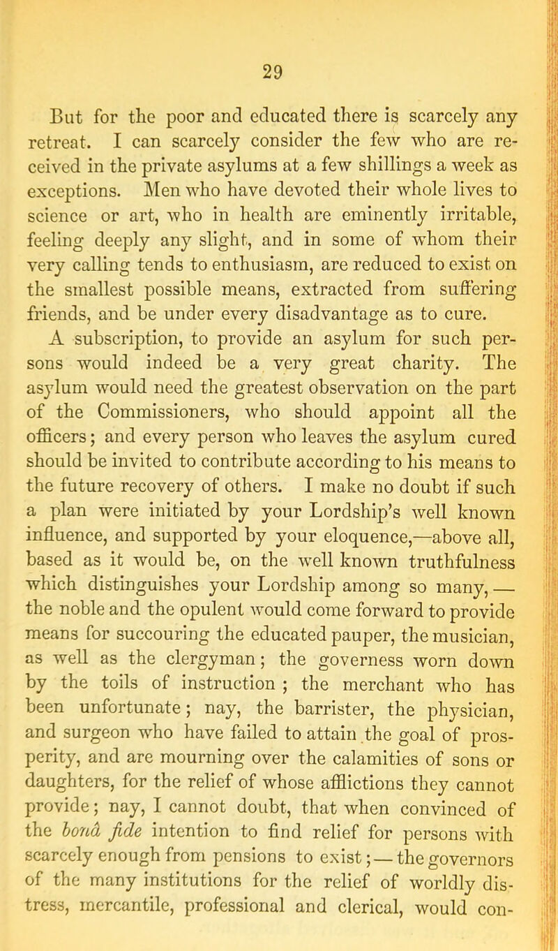 But for the poor and educated there is scarcely any retreat. I can scarcely consider the few who are re- ceived in the private asylums at a few shillings a week as exceptions. Men who have devoted their whole lives to science or art, who in health are eminently irritable, feeling deeply any slight, and in some of whom their very calling tends to enthusiasm, are reduced to exist on the smallest possible means, extracted from suffering friends, and be under every disadvantage as to cure. A subscription, to provide an asylum for such per- sons would indeed be a very great charity. The asylum would need the greatest observation on the part of the Commissioners, who should appoint all the officers; and every person who leaves the asylum cured should be invited to contribute according to his means to the future recovery of others. I make no doubt if such a plan were initiated by your Lordship’s well known influence, and supported by your eloquence,—above all, based as it would be, on the w^ell known truthfulness which distinguishes your Lordship among so many, the noble and the opulent would come forward to provide means for succouring the educated pauper, the musician, as well as the clergyman; the governess worn down by the toils of instruction ; the merchant who has been unfortunate; nay, the barrister, the physician, and surgeon wffio have failed to attain the goal of pros- perity, and are mourning over the calamities of sons or daughters, for the relief of whose affiictions they cannot provide; nay, I cannot doubt, that when convinced of the bond fide intention to find relief for persons with scarcely enough from pensions to exist; — the governors of the many institutions for the relief of worldly dis- tress, mercantile, professional and clerical, would con- 'f