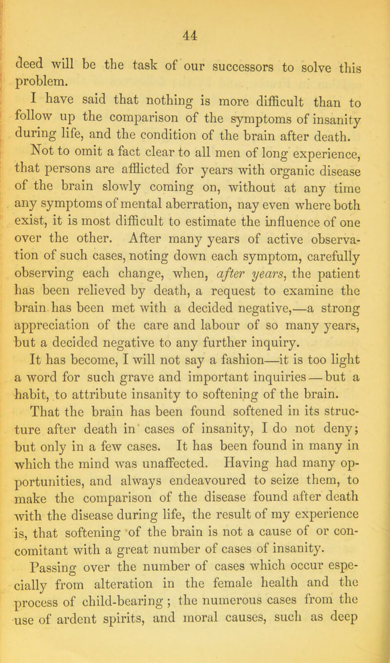 deed will be the task of our successors to solve this problem. I have said that nothing is more difficult than to follow up the comparison of the symptoms of insanity during life, and the condition of the brain after death. Not to omit a fact clear to all men of long experience, that persons are afflicted for years with organic disease of the brain slowly coming on, without at any time any symptoms of mental aberration, nay even where both exist, it is most difficult to estimate the influence of one over the other. After many years of active observa- tion of such cases, noting down each symptom, carefully observing each change, when, after years^ the patient has been relieved by death, a request to examine the brain, has been met with a decided negative,—a strong appreciation of the care and labour of so many years, but a decided negative to any further inquiry. It has become, I will not say a fashion—it is too light a word for such grave and important inquiries — but a habit, to attribute insanity to softening of the brain. That the brain has been found softened in its struc- ture after death in' cases of insanity, I do not deny; but only in a few cases. It has been found in many in which the mind was unaflPected. Having had many op- portunities, and always endeavoured to seize them, to make the comparison of the disease found after death with the disease during life, the result of my experience is, that softening 'of the brain is not a cause of or con- comitant with a great number of cases of insanity. Passing over the number of cases which occur espe- cially from alteration in the female health and the process of child-bearing ; the numerous cases from the use of ardent spirits, and moral causes, such as deep