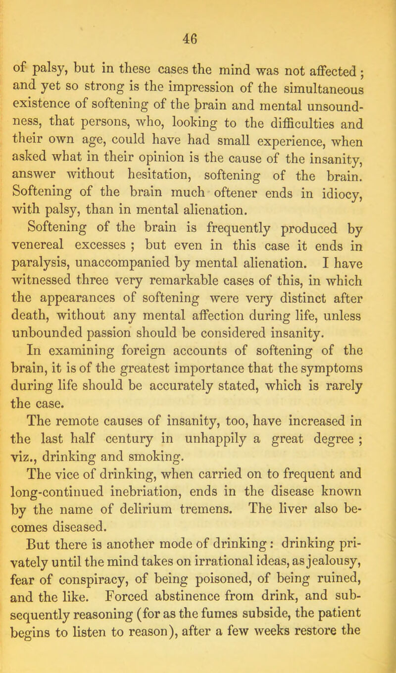 of palsy, but in these cases the mind was not affected ; and yet so strong is the impression of the simultaneous existence of softening of the brain and mental unsound- ness, that persons, who, looking to the difficulties and their own age, could have had small experience, when asked what in their opinion is the cause of the insanity, answer without hesitation, softening of the brain. Softening of the brain much oftener ends in idiocy, with palsy, than in mental alienation. Softening of the brain is frequently produced by venereal excesses ; but even in this case it ends in paralysis, unaccompanied by mental alienation. I have witnessed three very remarkable cases of this, in which the appearances of softening were very distinct after death, without any mental affection during life, unless unbounded passion should be considered insanity. In examining foreign accounts of softening of the brain, it is of the greatest importance that the symptoms during life should be accurately stated, which is rarely the case. The remote causes of insanity, too, have increased in the last half century in unhappily a great degree ; viz., drinking and smoking. The vice of drinking, when carried on to frequent and long-continued inebriation, ends in the disease known by the name of delirium tremens. The liver also be- comes diseased. But there is another mode of drinking: drinking pri- vately until the mind takes on irrational ideas, as jealousy, fear of conspiracy, of being poisoned, of being ruined, and the like. Forced abstinence from drink, and sub- sequently reasoning (for as the fumes subside, the patient begins to listen to reason), after a few weeks restore the