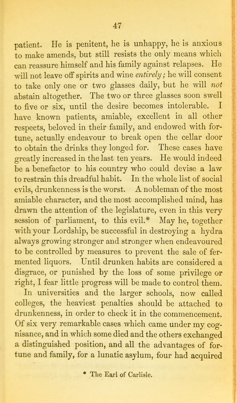 patient. He is penitent, he is unhappy, he is anxious 'l to make amends, but still resists the only means which | can reassure himself and his family against relapses. He | will not leave off spirits and wine entirely; he will consent | to take only one or two glasses daily, but he will not | abstain altogether. The two or three glasses soon swell | to five or six, until the desire becomes intolerable. I |i have known patients, amiable, excellent in all other respects, beloved in their family, and endowed with for- j1 tune, actually endeavour to break open the cellar door ? to obtain the drinks they longed for. These cases have | greatly increased in the last ten years. He would indeed || be a benefactor to his country who could devise a law | to restrain this dreadful habit. In the whole list of social v; evils, drunkenness is the worst. A nobleman of the most amiable character, and the most accomplished mind, has \\ drawn the attention of the legislature, even in this very 'i session of parliament, to this evil.* May he, together i with your Lordship, be successful in destroying a hydra always growing stronger and stronger when endeavoured I to be controlled by measures to prevent the sale of fer- ■ mented liquors. Until drunken habits are considered a disgrace, or punished by the loss of some privilege or right, I fear little progress will be made to control them. ; In universities and the larger schools, now called i'| colleges, the heaviest penalties should be attached to [i drunkenness, in order to check it in the commencement. | Of six very remarkable cases which came under my cog- i nisance, and in which some died and the others exchanged ■ a distinguished position, and all the advantages of for- tune and family, for a lunatic asylum, four had acquired ( * The Earl of Carlisle.