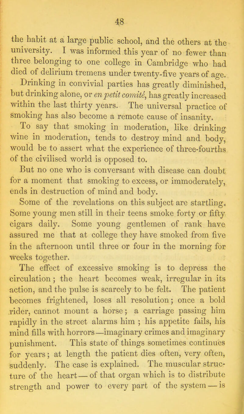 the habit at a large public school, and the others at the university. I was informed this year of no fewer than three belonging to one college in Cambridge who had died of delirium tremens under twenty-five years of age. Drinking in convivial parties has greatly diminished, but drinking alone, or enpetit comite^ has greatly increased within the last thirty years. The universal practice of smoking has also become a remote cause of insanity. To say that smoking in moderation, like drinking wine in moderation, tends to destroy mind and body, would be to assert what the experience of three-fourths of the civilised world is opposed to. But no one who is conversant with disease can doubt for a moment that smoking to excess, or immoderately, ends in destruction of mind and body. Some of the revelations on this subject are startling. Some young men still in their teens smoke forty or fifty cigars daily. Some young gentlemen of rank have assured me that at college they have smoked from five in the afternoon until three or four in the morning for weeks together. The effect of excessive smoking is to depress the circulation; the heart becomes weak, irregular in its action, and the pulse is scarcely to be felt. The patient becomes frightened, loses all resolution; once a bold rider, cannot mount a horse; a carriage passing him rapidly in the street alarms him ; his appetite fails, his mind fills with horrors—imaginary crimes and imaginary punishment. This state of things sometimes continues for years; at length the patient dies often, very often, suddenly. The case is explained. The muscular struc- ture of the heart—of that organ which is to distribute strength and power to every part of the system — is