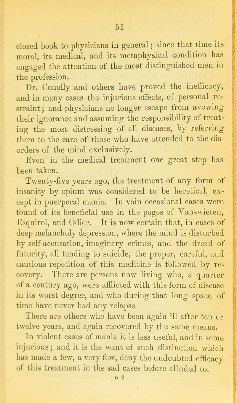 closed book to physicians in general; since that time its moral, its medical, and its metaphysical condition has engaged the attention of the most distinguished men in the profession. Dr. Conolly and others have proved the inefficacy, and in many cases the injurious effects, of personal re- straint ; and physicians no longer escape from avowing their ignorance and assuming the responsibility of treat- ing the most distressing of all diseases, by referring them to the care of those who have attended to the dis- orders of the mind exclusively. Even in the medical treatment one great step has been taken. Twenty-five years ago, the treatment of any form of insanity by opium was considered to be heretical, ex- cept in puerperal mania. In vain occasional cases were found of its beneficial use in the pages of Yanswieten, Esquirol, and Odier. It is now certain that, in cases of deep melancholy depression, where the mind is disturbed by self-accusation, imaginary crimes, and the dread of futurity, all tending to suicide, the proper, careful, and cautious repetition of this medicine is followed by re- covery. There are persons now living who, a quarter of a century ago, were afflicted with this form of disease in its worst degree, and who during that long space of time have never had any relapse. There are others who have been again ill after ten or twelve years, and again recovered by the same means. In violent cases of mania it is less useful, and in some injurious; and it is the want of such distinction which has made a few, a very few, deny the undoubted efficacy of this treatment in the sad cases before alluded to. D 2 ( 9