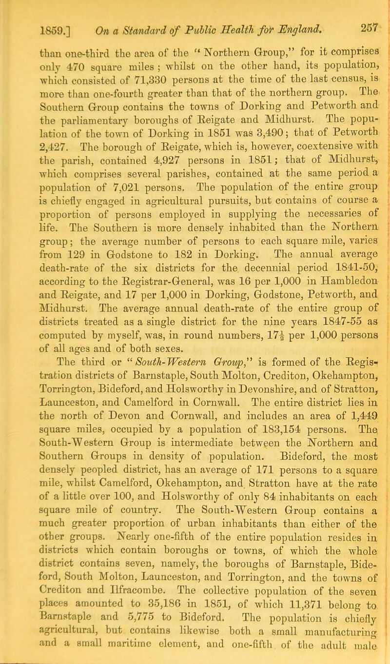 tbftu one-third the area of’ the Northern Group,” for it comprises only 470 square miles ; whilst on the other hand, its population, which consisted of 71,330 persons at the time of the last census, is more than one-fourth greater than that of the northern group. The Soutliern Group contains the towns of Dorking and Petworth and the parliamentary boroughs of Eeigate and Midhurst. The popu- lation of the town of Dorking in 1861 was 3,490; that of Petworth 2,427. The borough of Eeigate, which is, however, coextensive with the parish, contained 4,927 persons in 1851; that of Midhurst, which comprises several parishes, contained at the same period a population of 7,021 persons. The population of the entire group is chiefly engaged in agricultural pursuits, but contains of course a proportion of persons employed in supplying the necessaries of life. The Southern is more densely inhabited than the Northern group; the average number of persons to each square mile, varies from 129 in Godstone to 182 in Dorking. The annual average death-rate of the six districts for the, decennial period 1841-50, according to the Eegistrar-General, was 16 per 1,000 in Hambledon and Eeigate, and 17 per 1,000 in Dorking, Godstone, Petworth, and Midhnrst. The average annual death-rate of the entire group of districts treated as a single district for the nine years 1847-55 as computed by myself, was, in round numbers, 17^ per 1,000 persons of all ages and of both sexes. The third or “South-Western Group, is formed of the Eegis- tration districts of Barnstaple, South Molton, Crediton, Okeharapton, Torrington, Bideford, and Holsworthy in Devonshire, and of Stratton, Launceston, and Camelford in Cornwall. The entire district lies in the north of Devon and Cornwall, and includes an area of 1,449 square miles, occupied by a population of 183,154 persons. The South-W estern Group is intermediate between the Northern and Southern Groups in density of population. Bideford, the most densely peopled district, has an average of 171 persons to a square mile, whilst Camelford, Okehampton, and. Stratton have at the rate of a little over 100, and Holsworthy of only 84 inhabitants on each square mile of country. The South-Western Group contains a much greater proportion of urban inhabitants than either of the other groups. Nearly one-fifth of the entire population resides in districts which contain boroughs or towns, of which the whole district contains seven, namely, the boroughs of Barnstaple, Bide- ford, South Molton, Launceston, and Torrington, and the towns of Crediton and Ilfracombe. The collective population of the seven places amounted to 35,186 in 1851, of which 11,371 belong to Barnstaple and 5,775 to Bideford. The population is chiefly agricultural, but contains likewise both a small manufacturing and a small maritime element, and one-fifbli of the adult male