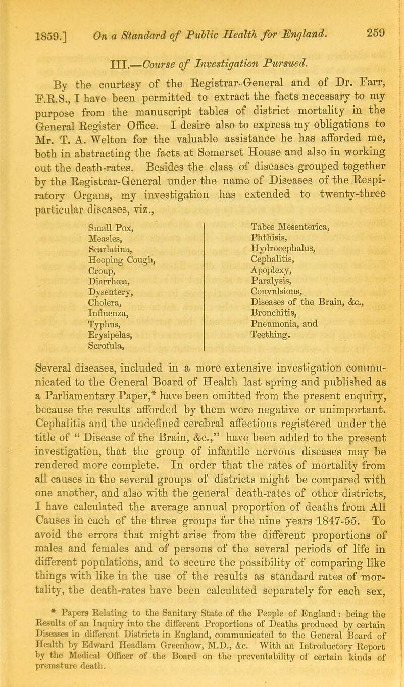 III.—Course of Investigation Pursued. By the courtesy of the Eegistrar-General and of Dr. Barr, F.E.S., I have been permitted to extract the facts necessary to my purpose from the manuscript tables of district mortality in the General Eegister OfiBce. I desire also to express my obligations to Mr. T. A. Welton for the valuable assistance he has afforded me, both in abstracting the facts at Somerset House and also in working out the death-rates. Besides the class of diseases grouped together by the Eegistrar-General under the name of Diseases of the Eespi- ratory Organs, my investigation has extended to twenty-three particular diseases, viz., Small Pox, Tabes Mesenterica, Measles, Phthisis, Scarlatina, Hydrocephalus, Hooping Cough, Cephalitis, Croup, Apoplexy, Diarrhcna, Pai’alysis, Dysentery, Convulsions, Cholera, Diseases of the Brain, &c.. Influenza, Bronchitis, Typhus, Pneumonia, and Erysipelas, Teething. Scrofula, Several diseases, included in a more extensive investigation commu- nicated to the General Board of Health last spring and published as a Parliamentary Paper,* have been omitted from the present enquiry, because the results afforded by them were negative or unimportant. Cephalitis and the undefined cerebral affections registered under the title of “ Disease of the Brain, &c.,” have been added to the present investigation, that the group of infantile nervous diseases may be rendered more complete. In order that the rates of mortality from all causes in the several groups of districts might be compared with one another, and also with the general death-rates of other districts, I have calculated the average annual proportion of deaths from All Causes in each of the three groups for the nine years 1847-55. To avoid the errors that might arise from the different proportions of males and females and of persons of the several periods of life in different populations, and to secure the possibility of comparing like things with like in the use of the results as standard rates of mor- tality, the death-rates have been calculated separately for each sex, * Papers Relating to the Sanitary State of the People of England: being the Results of an Inquiry into the different Proportions of Deaths produced by certain Diseases in different Districts in England, communicated to the General Board of Health by Edward Headlam Greenhow, M.D., &c. With an Introductory Report by the Medical Officer of the Board on the preventability of certain kinds of premattire death.