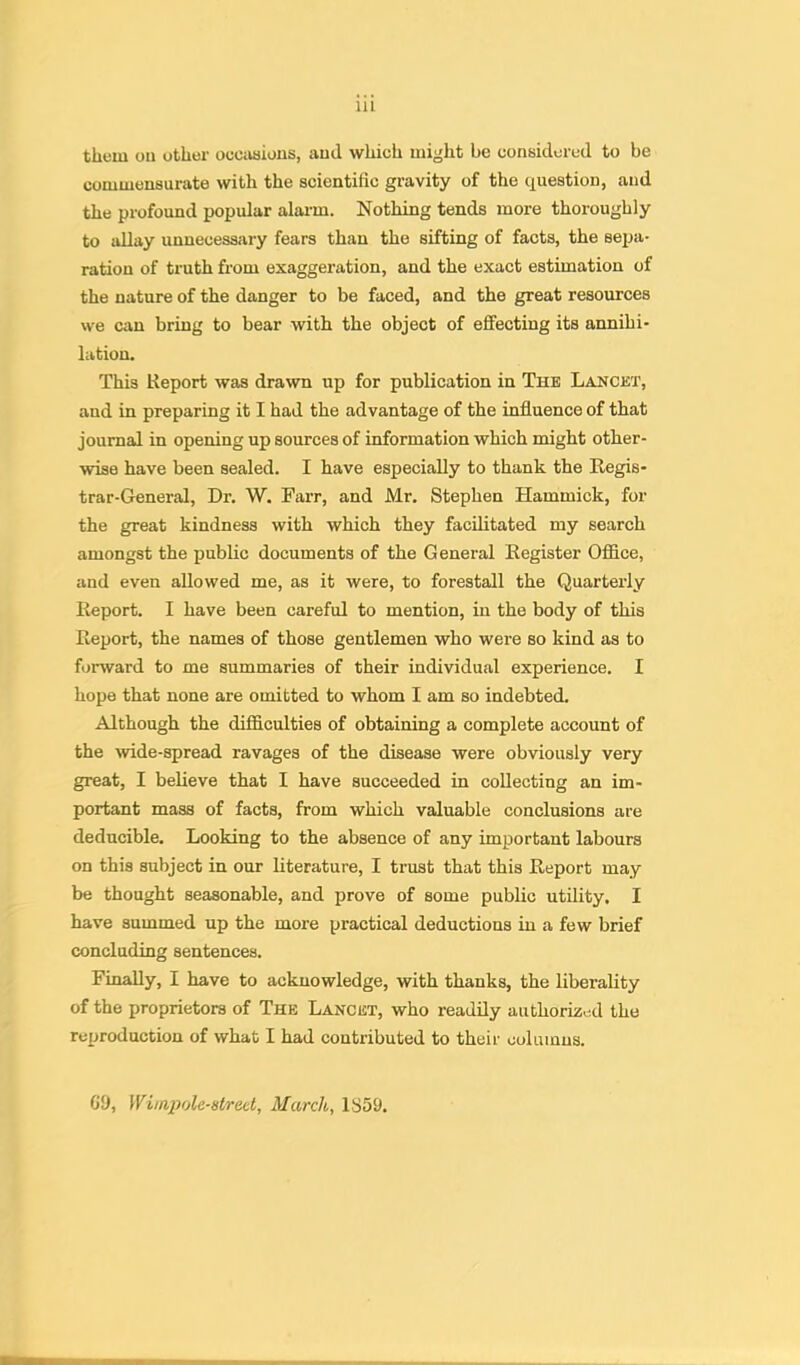 Ill them oil other occiiaioiis, ami which might be considered to be commensurate with the scientific gravity of the question, and the profound popular alai-m. Nothing tends more thoroughly to allay unnecessary fears than the sifting of facts, the sepa- ration of truth from exaggeration, and the exact estimation of the nature of the danger to be faced, and the great resources we can bring to bear with the object of effecting its annihi- lation. This Report was drawn up for publication in The Lancet, and in preparing it I had the advantage of the influence of that journal in opening up sources of information which might other- wise have been sealed. I have especially to thank the Regis- trar-Gleneral, Dr. W. Farr, and Mr. Stephen Hammick, for the great kindness with which they facilitated my search amongst the public documents of the General Register Office, and even allowed me, as it were, to forestall the Quarterly Report. I have been careful to mention, in the body of this Report, the names of those gentlemen who were so kind as to forward to me summaries of their individual experience. I hope that none are omitted to whom I am so indebted. Although the difficulties of obtaining a complete account of the wide-spread ravages of the disease were obviously very great, I believe that I have succeeded in collecting an im- portant mass of facts, from which valuable conclusions are deducible. Looking to the absence of any important labours on this subject in our literature, I trust that this Report may be thought seasonable, and prove of some public utility. I have summed up the more practical deductions in a few brief concluding sentences. Finally, I have to acknowledge, with thanks, the liberality of the proprietors of The Lancet, who readily authorized the reproduction of what I had contributed to their columns. Ci), Wimpolc-Htrotl, March, 1S59.