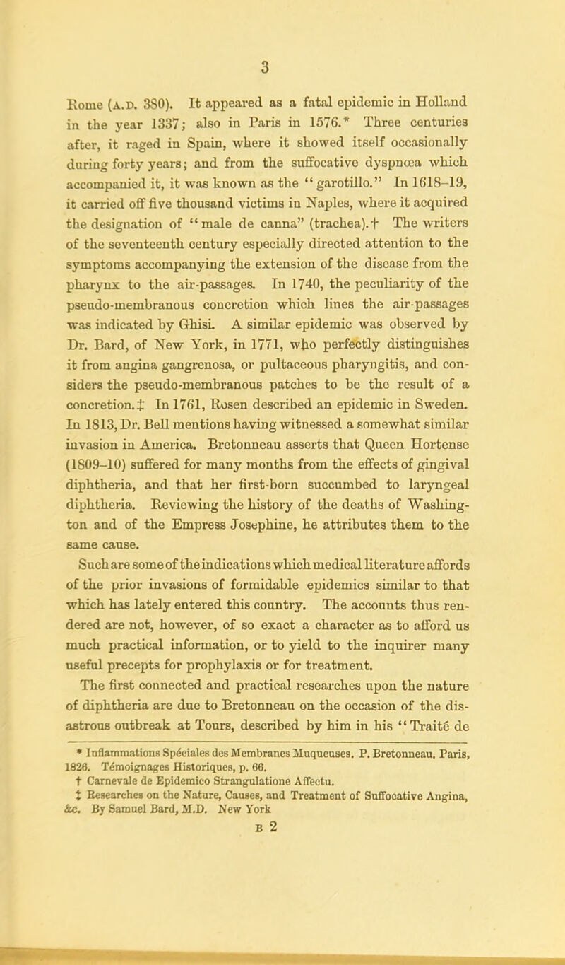 Rome (a.d. 3S0). It appeared as a fatal epidemic in Holland in the year 1337; also in Paris in 1576.* Three centuries after, it raged in Spain, where it showed itself occasionally during forty years; and from the suffocative dyspnoea which accompanied it, it was known as the “ garotillo.” In 1618-19, it carried off five thousand victims in Naples, where it acquired the designation of “male de canna” (trachea). + The writers of the seventeenth century especially directed attention to the symptoms accompanying the extension of the disease from the pharynx to the air-passages. In 1740, the peculiarity of the pseudo-membranous concretion which lines the air-passages was indicated by GhisL A similar epidemic was observed by Dr. Bard, of New York, in 1771, who perfectly distinguishes it from angina gangrenosa, or pultaceous pharyngitis, and con- siders the pseudo-membranous patches to be the result of a concretion.J In 1761, Rosen described an epidemic in Sweden. In 1813, Dr. Bell mentions having witnessed a somewhat similar invasion in America. Bretonneau asserts that Queen Hortense (1809-10) suffered for many months from the effects of gingival diphtheria, and that her first-born succumbed to laryngeal diphtheria. Reviewing the history of the deaths of Washing- ton and of the Empress Josephine, he attributes them to the same cause. Such are some of the indications which medical literature affords of the prior invasions of formidable epidemics similar to that which has lately entered this country. The accounts thus ren- dered are not, however, of so exact a character as to afford us much practical information, or to yield to the inquirer many useful precepts for prophylaxis or for treatment. The first connected and practical researches upon the nature of diphtheria are due to Bretonneau on the occasion of the dis- astrous outbreak at Tours, described by him in his “ TraitS de • Inflammations Sp^eialeades Membranes Muqueuses. P. Bretonneau. Paris, 1826. T^moignages Historiqnes, p. 66. t Carnevale de Epidemico Strangulatione Affectu. { Besearches on the Nature, Causes, and Treatment of Suflfooative Angina, &e. B; Samuel Bard, M.D. New York B 2