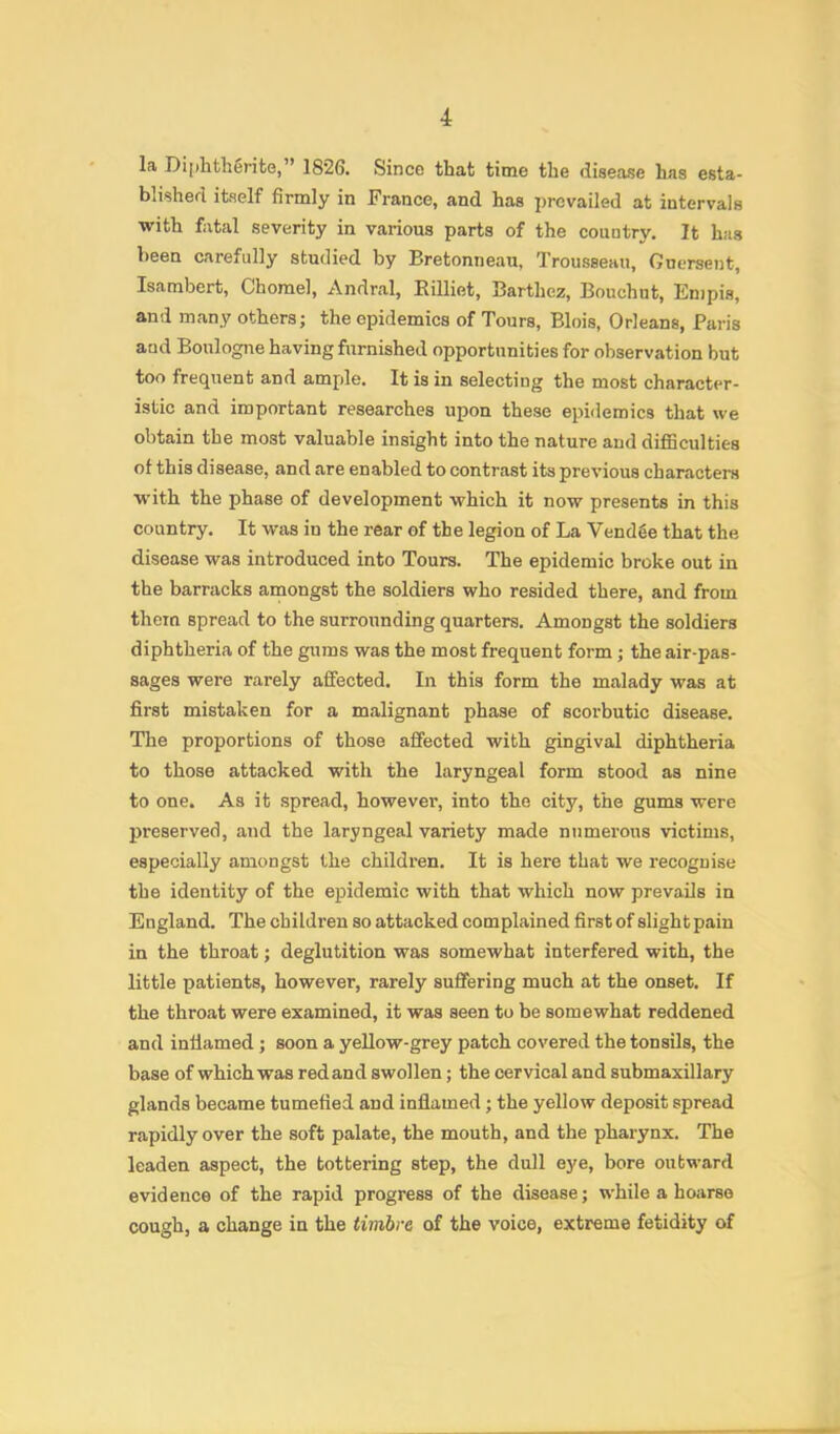 la Diplitligrite,” 1826. Since that time the disease has esta- blished itself firmly in France, and has prevailed at intervals with fatal severity in various parts of the country. It has been carefully studied by Bretonneau, Trousseau, Gnersent, Isambert, Chomel, Andral, Eilliet, Barthez, Bouehut, Enipis, and many others; the epidemics of Tours, Blois, Orleans, Paris and Boulogne having furnished opportunities for observation but too frequent and ample. It is in selecting the most character- istic and important researches upon these epidemics that we obtain the most valuable insight into the nature and difficulties of this disease, and are enabled to contrast its previous characters with the phase of development which it now presents in this country. It was in the rear of the legion of La Vendge that the disease was introduced into Tours. The epidemic broke out in the barracks amongst the soldiers who resided there, and from them spread to the surrounding quarters. Amongst the soldiers diphtheria of the gums was the most frequent form; the air-pas- sages were rarely affected. In this form the malady was at first mistaken for a malignant phase of scorbutic disease. The proportions of those affected with gingival diphtheria to those attacked with the laryngeal form stood as nine to one. As it spread, however, into the city, the gums were preserved, and the laryngeal variety made numerous victims, especially amongst the children. It is here that we recognise the identity of the epidemic with that which now prevails in England. The children so attacked complained first of slight pain in the throat; deglutition was somewhat interfered with, the little patients, however, rarely suffering much at the onset. If the throat were examined, it was seen to be somewhat reddened and inflamed; soon a yellow-grey patch covered the tonsils, the base of which was red and swollen; the cervical and submaxillary glands became tumefied and inflamed; the yellow deposit spread rapidly over the soft palate, the mouth, and the pharynx. The leaden aspect, the tottering step, the dull eye, bore outward evidence of the rapid progress of the disease; while a hoarse cough, a change in the timbre of the voice, extreme fetidity of