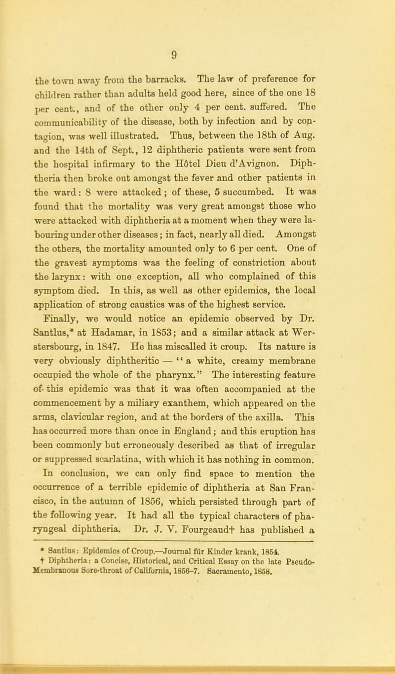 the town away from the barracks. The law of preference for children rather than adults held good here, since of the one 18 per cent., and of the other only 4 per cent, sulfered. The communicability of the disease, both by infection and by con- t.agion, was well illustrated. Thus, between the 18th of Aug, and the 14th of Sept., 12 diphtheric patients were sent from the hospital infirmary to the H6tel Dieu d’Avignon, Diph- theria then broke out amongst the fever and other patients in the ward: 8 were attacked; of these, 5 succumbed. It was found that the mortality was very great amongst those who were attacked with diphtheria at a moment when they were la- bouring under other diseases; in fact, nearly all died. Amongst the others, the mortality amounted only to 6 per cent. One of the gravest symptoms was the feeling of constriction about the larynx: with one exception, all who complained of this symptom died. In this, as well as other epidemics, the local application of strong caustics was of the highest service. Finally, we would notice an epidemic observed by Dr. Santlus,* at Hadamar, in 1853; and a similar attack at Wer- stersbourg, in 1847. He has miscalled it croup. Its nature is very obviously diphtheritic — “a white, creamy membrane occupied the whole of the pharynx.” The interesting feature of this epidemic was that it was often accompanied at the commencement by a miliary exanthem, which appeared on the arms, clavicular region, and at the borders of tbe axilla. This has occurred more than once in England; and this eruption has been commonly but erroneously described as that of irregular or suppressed scarlatina, with which it has nothing in common. In conclusion, we can only find space to mention the occurrence of a terrible epidemic of diphtheria at San Fran- cisco, in the autumn of 1856, which persisted through part of the following year. It had all the typical characters of pha- ryngeal diphtheria. Dr. J. V. Fourgeaudt has published a • Santins: Epidemics of Croup.—Journal fur Kinder krank, 1864. t Diphtheria: a Concise, Ilistorical, and Critical Essay on the late Pseudo- Mcmbranons Sore-throat of California, 1856-7. Sacramento, 1858.