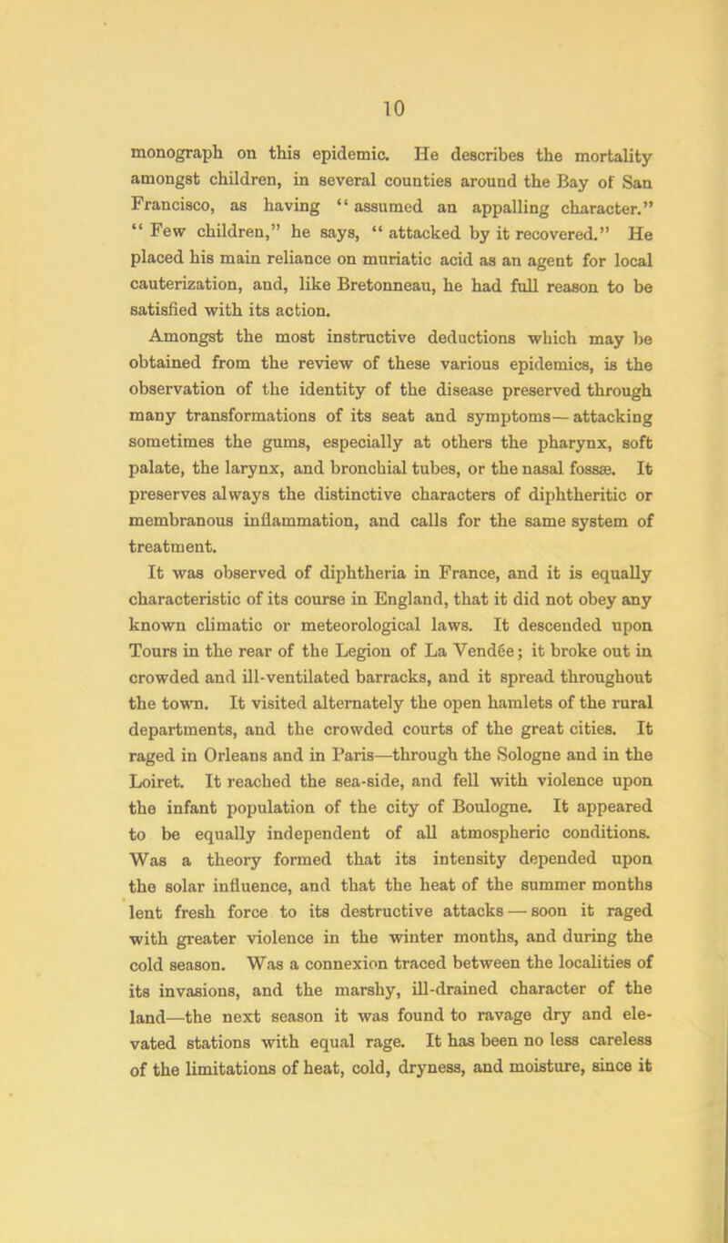 monograph on this epidemic. He describes the mortality amongst children, in several counties around the Bay of San Francisco, as having “ assumed an appalling character.” “ Few children,” he says, “ attacked by it recovered.” He placed his main reliance on muriatic acid as an agent for local cauterization, and, like Bretonneau, he had full reason to be satisfied with its action. Amongst the most instructive deductions which may be obtained from the review of these various epidemics, is the observation of the identity of the disease preserved through many transformations of its seat and symptoms—attacking sometimes the gums, especially at others the pharynx, soft palate, the larynx, and bronchial tubes, or the nasal fossae. It preserves always the distinctive characters of diphtheritic or membranous inflammation, and calls for the same system of treatment. It was observed of diphtheria in France, and it is equally characteristic of its course in England, that it did not obey any known climatic or meteorological laws. It descended upon Tours in the rear of the Legion of La Vend6e; it broke out in crowded and ill-ventilated barracks, and it spread throughout the town. It visited alternately the open hamlets of the rural departments, and the crowded courts of the great cities. It raged in Orleans and in Paris—through the Sologne and in the Loiret. It reached the sea-side, and fell with violence upon the infant population of the city of Boulogne, It appeared to be equally independent of all atmospheric conditions. Was a theory formed that its intensity depended upon the solar influence, and that the heat of the summer months lent fresh force to its destructive attacks — soon it raged with greater violence in the winter months, and during the cold season. Was a connexion traced between the localities of its invasions, and the marshy, ill-drained character of the land—the next season it was found to ravage dry and ele- vated stations with equal rage. It has been no less careless of the limitations of heat, cold, dryness, and moisture, since it