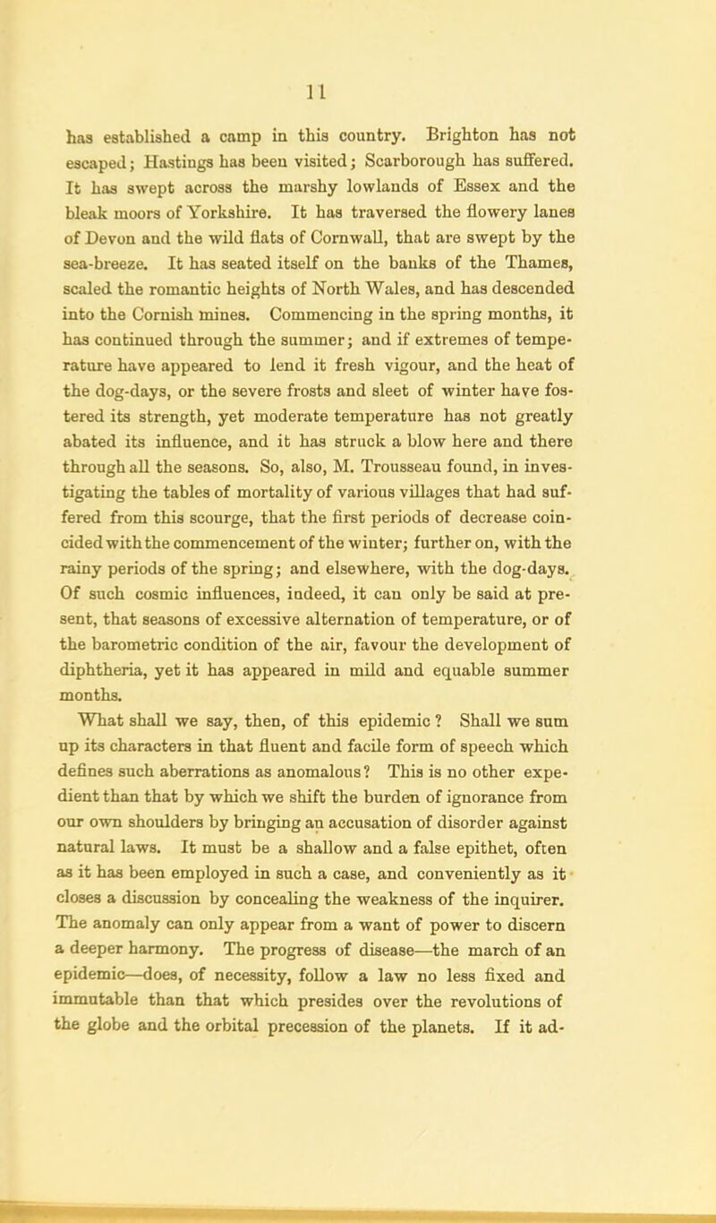 h.'is established a camp in this country. Brighton has not escaped; Hastings has been visited; Scarborough has suffered. It has swept across the marshy lowlands of Essex and the bleak moors of Yorkshire. It has traversed the flowery lanes of Devon and the wild flats of Cornwall, that are swept by the sea-breeze. It has seated itself on the banks of the Thames, scaled the romantic heights of North Wales, and has descended into the Cornish mines. Commencing in the spring months, it has continued through the summer; and if extremes of tempe- rature have appeared to lend it fresh vigour, and the heat of the dog-days, or the severe frosts and sleet of winter have fos- tered its strength, yet moderate temperature has not greatly abated its influence, and it has struck a blow here and there through all the seasons. So, also, M. Trousseau found, in inves- tigating the tables of mortality of various villages that had suf- fered from this scourge, that the flrst periods of decrease coin- cided with the commencement of the winter; further on, with the rainy periods of the spring; and elsewhere, with the dog-days. Of such cosmic influences, indeed, it can only be said at pre- sent, that seasons of excessive alternation of temperature, or of the barometric condition of the air, favour the development of diphtheria, yet it has appeared in mild and equable summer months. What shall we say, then, of this epidemic ? Shall we sum up its characters in that fluent and facile form of speech which defines such aberrations as anomalous? This is no other expe- dient than that by which we shift the burden of ignorance from our own shoulders by bringing an accusation of disorder against natural laws. It must be a shallow and a false epithet, often as it has been employed in such a case, and conveniently as it • closes a discussion by concealing the weakness of the inquirer. The anomaly can only appear from a want of power to discern a deeper harmony. The progress of disease—the march of an epidemic—does, of necessity, follow a law no less fixed and immutable than that which presides over the revolutions of the globe and the orbital precession of the planets. If it ad-