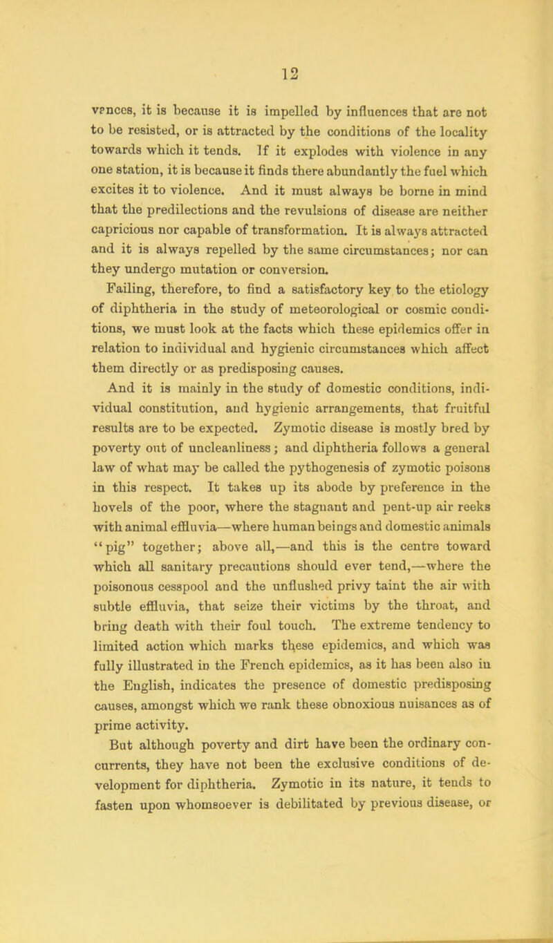 1 1 ^ vpnces, it is because it is impelled by influences that are not to be resisted, or is attracted by the conditions of the locality towards which it tends. If it explodes with violence in any one station, it is because it finds there abundantly the fuel which excites it to violence. And it must always be borne in mind that the predilections and the revulsions of disease are neither capricious nor capable of transformation. It is always attracted and it is always repelled by the same circumstances; nor can they undergo mutation or conversion. Failing, therefore, to find a satisfactory key to the etiology of diphtheria in the study of meteorological or cosmic condi- tions, we must look at the facts which these epidemics offer in relation to individual and hygienic circumstances which affect them directly or as predisposing causes. And it is mainly in the study of domestic conditions, indi- vidual constitution, and hygienic arrangements, that fruitful results are to be expected. Zymotic disease is mostly bred by poverty out of uncleanliness; and diphtheria follows a general law of what maj* be called the pythogenesis of zymotic poisons in this respect. It takes up its abode by preference in the hovels of the poor, where the stagnant and pent-up air reeks with animal effluvia—where human beings and domestic animals “pig” together; above all,—and this is the centre toward which all sanitary precautions should ever tend,—where the poisonous cesspool and the unflushed privy taint the air with subtle effluvia, that seize their victims by the throat, and bring death with their foul touch. The extreme tendency to limited action which marks tl\ese epidemics, and which was fully illustrated in the French epidemics, as it has been also iu the English, indicates the presence of domestic predisposing causes, amongst which we rank these obnoxious nuisances as of prime activity. But although poverty and dirt have been the ordinary con- currents, they have not been the exclusive conditions of de- velopment for diphtheria. Zymotic in its nature, it tends to fasten upon whomsoever is debilitated by previous disease, or
