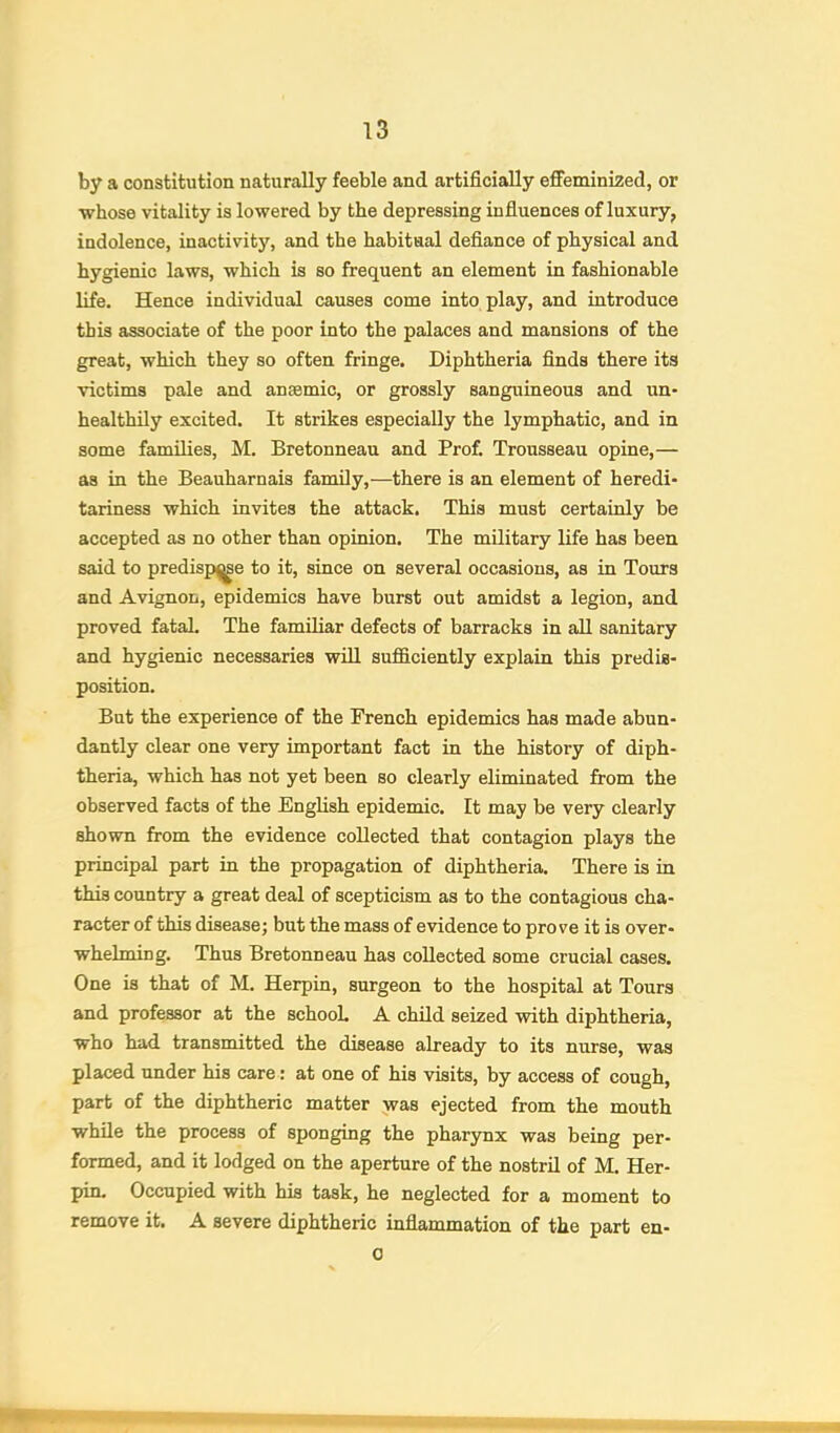 by a constitution naturally feeble and artificially effeminized, or whose vitality is lowered by the depressing influences of luxury, indolence, inactivity, and the habitual defiance of physical and hygienic laws, which is so frequent an element in fashionable life. Hence individual causes come into play, and introduce this associate of the poor into the palaces and mansions of the great, which they so often fringe. Diphtheria finds there its victims pale and anaemic, or grossly sanguineous and un- healthily excited. It strikes especially the lymphatic, and in some families, M. Bretonneau and Prof. Trousseau opine,— as in the Beauharnais family,—there is an element of heredi- tariness which invites the attack. This must certainly be accepted as no other than opinion. The military life has been said to predisp^e to it, since on several occasions, as in Tours and Avignon, epidemics have burst out amidst a legion, and proved fatal. The familiar defects of barracks in all sanitary and hygienic necessaries will sufficiently explain this predis- position. But the experience of the French epidemics has made abun- dantly clear one very important fact in the history of diph- theria, which has not yet been so clearly eliminated from the observed facts of the English epidemic. It may be very clearly shown from the evidence collected that contagion plays the principal part in the propagation of diphtheria. There is in this country a great deal of scepticism as to the contagious cha- racter of this disease; but the mass of evidence to prove it is over- whelming. Thus Bretonneau has collected some crucial cases. One is that of M. Herpin, surgeon to the hospital at Tours and professor at the schooL A child seized with diphtheria, who had transmitted the disease already to its nurse, was placed under his care: at one of his visits, by access of cough, part of the diphtheric matter jvas ejected from the mouth while the process of sponging the pharynx was being per- formed, and it lodged on the aperture of the nostril of M. Her- pin. Occupied with his task, he neglected for a moment to remove it. A severe diphtheric inflammation of the part en- 0 ‘'•r